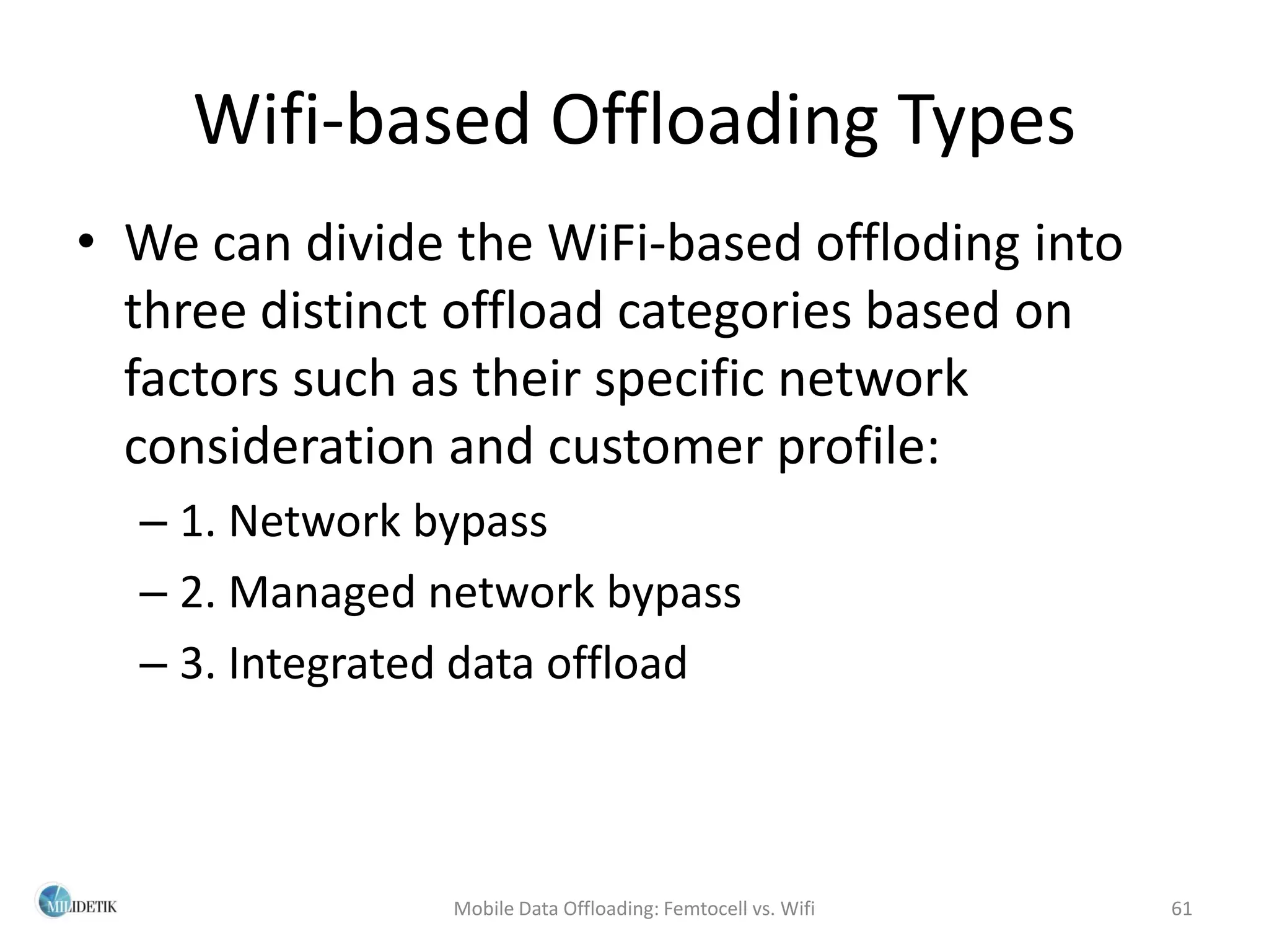 Wifi-based Offloading Types
• We can divide the WiFi-based offloding into
  three distinct offload categories based on
  factors such as their specific network
  consideration and customer profile:
  – 1. Network bypass
  – 2. Managed network bypass
  – 3. Integrated data offload



                Mobile Data Offloading: Femtocell vs. Wifi   61
 