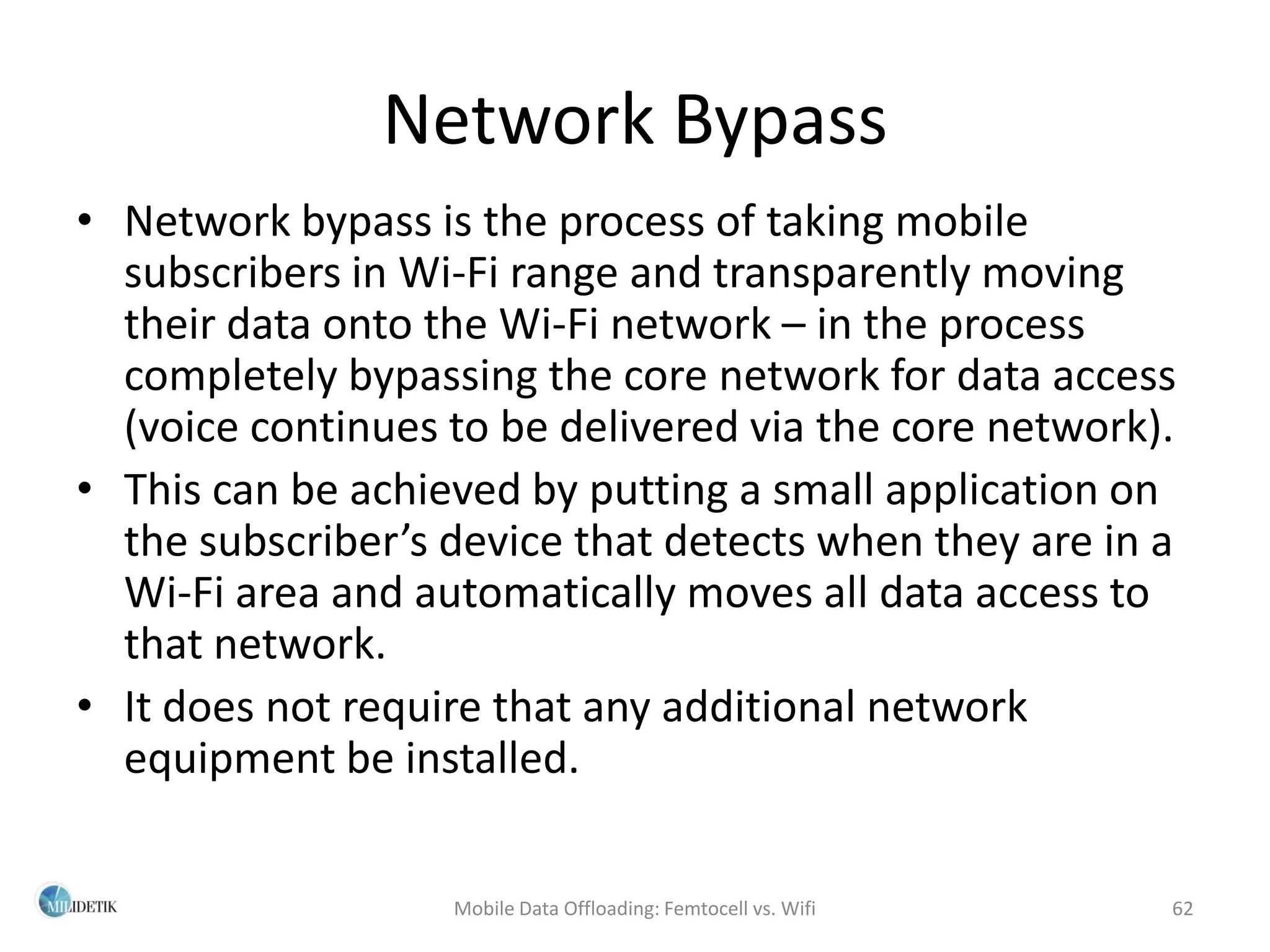 Network Bypass
• Network bypass is the process of taking mobile
  subscribers in Wi-Fi range and transparently moving
  their data onto the Wi-Fi network – in the process
  completely bypassing the core network for data access
  (voice continues to be delivered via the core network).
• This can be achieved by putting a small application on
  the subscriber’s device that detects when they are in a
  Wi-Fi area and automatically moves all data access to
  that network.
• It does not require that any additional network
  equipment be installed.

                   Mobile Data Offloading: Femtocell vs. Wifi   62
 