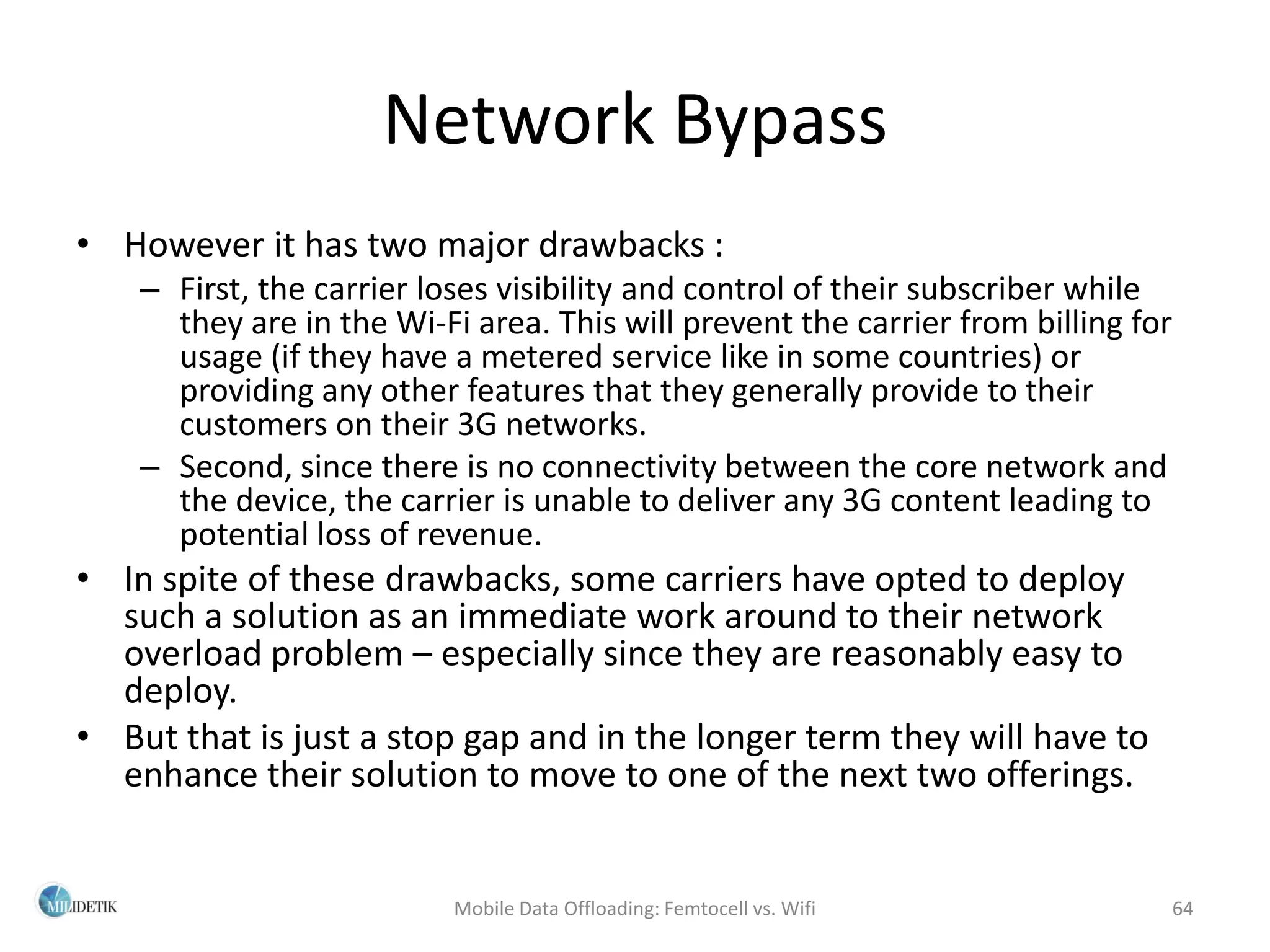 Network Bypass
• However it has two major drawbacks :
    – First, the carrier loses visibility and control of their subscriber while
      they are in the Wi-Fi area. This will prevent the carrier from billing for
      usage (if they have a metered service like in some countries) or
      providing any other features that they generally provide to their
      customers on their 3G networks.
    – Second, since there is no connectivity between the core network and
      the device, the carrier is unable to deliver any 3G content leading to
      potential loss of revenue.
• In spite of these drawbacks, some carriers have opted to deploy
  such a solution as an immediate work around to their network
  overload problem – especially since they are reasonably easy to
  deploy.
• But that is just a stop gap and in the longer term they will have to
  enhance their solution to move to one of the next two offerings.


                           Mobile Data Offloading: Femtocell vs. Wifi          64
 