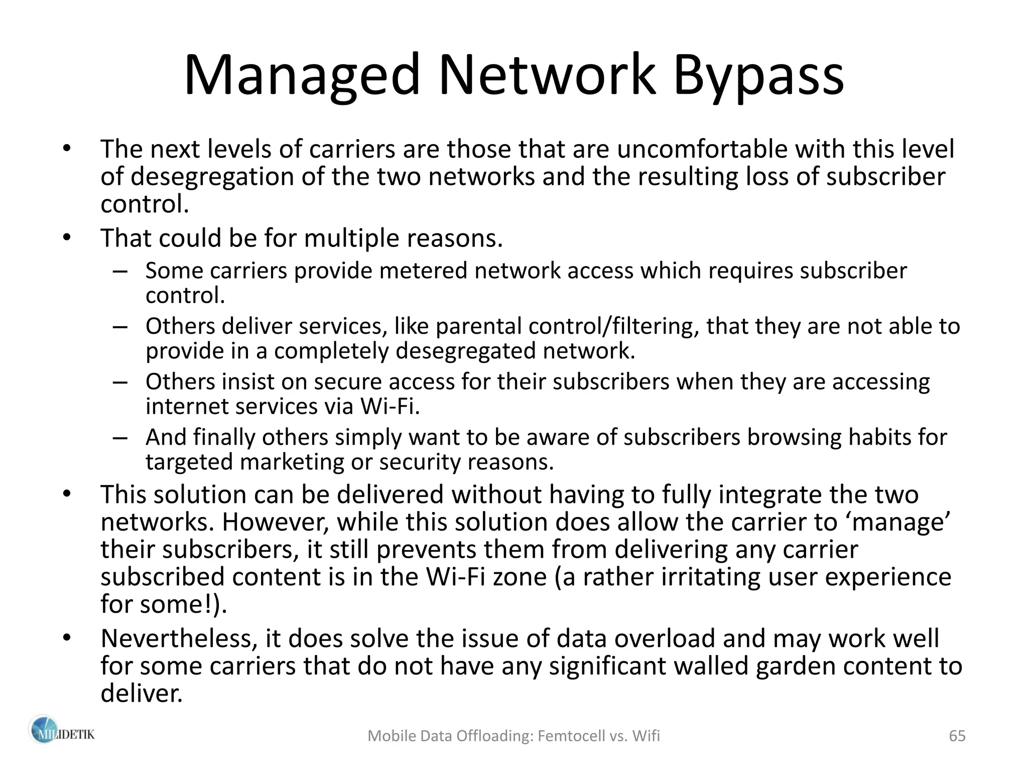 Managed Network Bypass
• The next levels of carriers are those that are uncomfortable with this level
  of desegregation of the two networks and the resulting loss of subscriber
  control.
• That could be for multiple reasons.
    – Some carriers provide metered network access which requires subscriber
      control.
    – Others deliver services, like parental control/filtering, that they are not able to
      provide in a completely desegregated network.
    – Others insist on secure access for their subscribers when they are accessing
      internet services via Wi-Fi.
    – And finally others simply want to be aware of subscribers browsing habits for
      targeted marketing or security reasons.
• This solution can be delivered without having to fully integrate the two
  networks. However, while this solution does allow the carrier to ‘manage’
  their subscribers, it still prevents them from delivering any carrier
  subscribed content is in the Wi-Fi zone (a rather irritating user experience
  for some!).
• Nevertheless, it does solve the issue of data overload and may work well
  for some carriers that do not have any significant walled garden content to
  deliver.
                             Mobile Data Offloading: Femtocell vs. Wifi                65
 