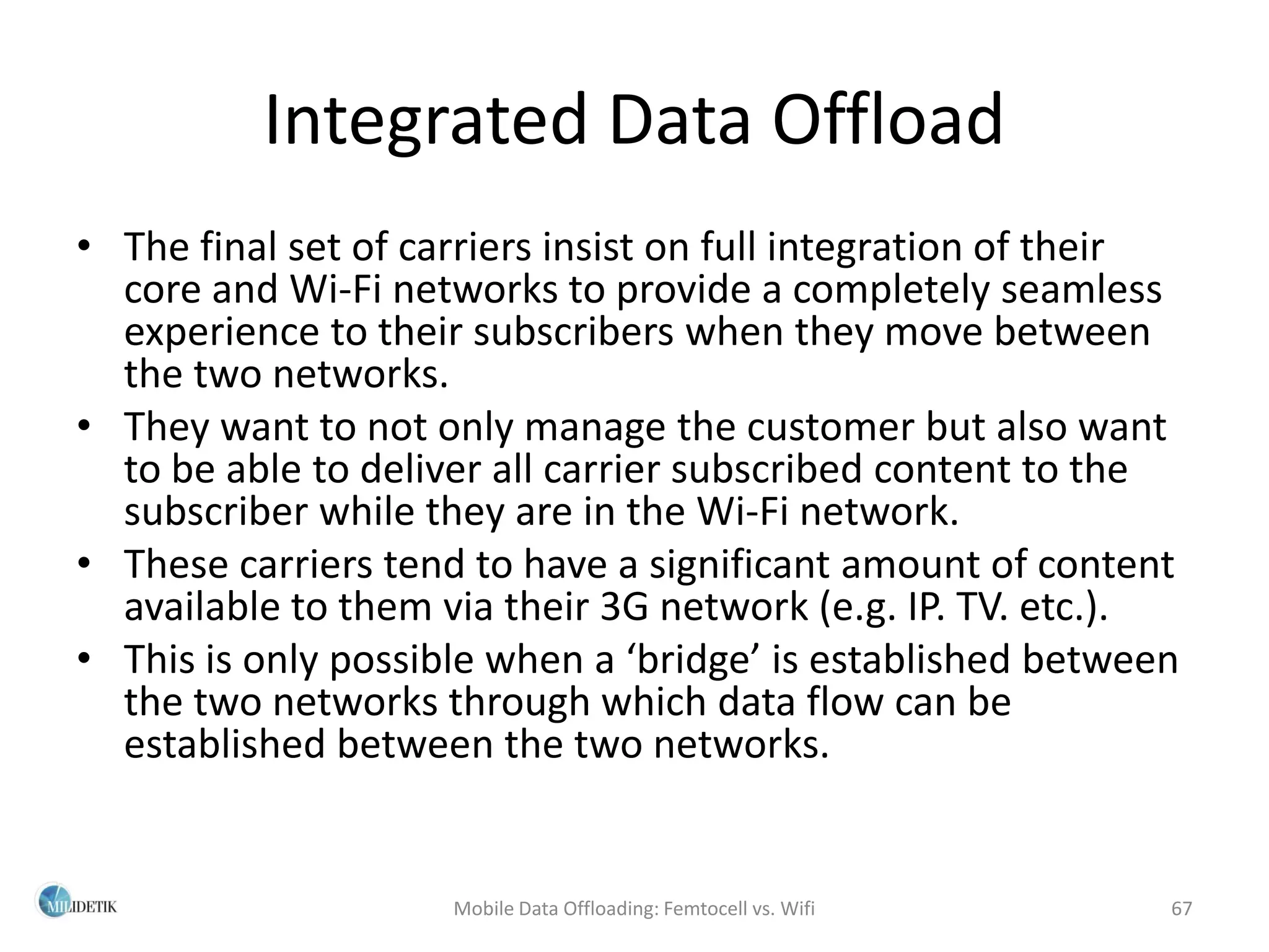 Integrated Data Offload
• The final set of carriers insist on full integration of their
  core and Wi-Fi networks to provide a completely seamless
  experience to their subscribers when they move between
  the two networks.
• They want to not only manage the customer but also want
  to be able to deliver all carrier subscribed content to the
  subscriber while they are in the Wi-Fi network.
• These carriers tend to have a significant amount of content
  available to them via their 3G network (e.g. IP. TV. etc.).
• This is only possible when a ‘bridge’ is established between
  the two networks through which data flow can be
  established between the two networks.


                     Mobile Data Offloading: Femtocell vs. Wifi   67
 