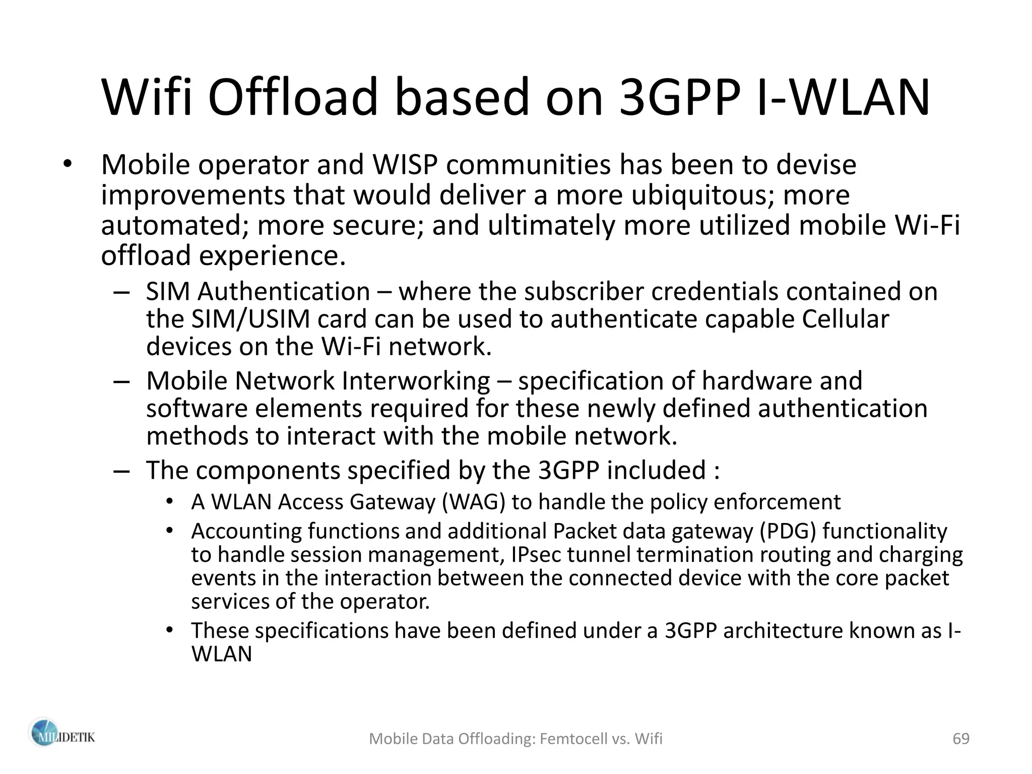 Wifi Offload based on 3GPP I-WLAN
• Mobile operator and WISP communities has been to devise
  improvements that would deliver a more ubiquitous; more
  automated; more secure; and ultimately more utilized mobile Wi-Fi
  offload experience.
   – SIM Authentication – where the subscriber credentials contained on
     the SIM/USIM card can be used to authenticate capable Cellular
     devices on the Wi-Fi network.
   – Mobile Network Interworking – specification of hardware and
     software elements required for these newly defined authentication
     methods to interact with the mobile network.
   – The components specified by the 3GPP included :
       • A WLAN Access Gateway (WAG) to handle the policy enforcement
       • Accounting functions and additional Packet data gateway (PDG) functionality
         to handle session management, IPsec tunnel termination routing and charging
         events in the interaction between the connected device with the core packet
         services of the operator.
       • These specifications have been defined under a 3GPP architecture known as I-
         WLAN


                          Mobile Data Offloading: Femtocell vs. Wifi               69
 