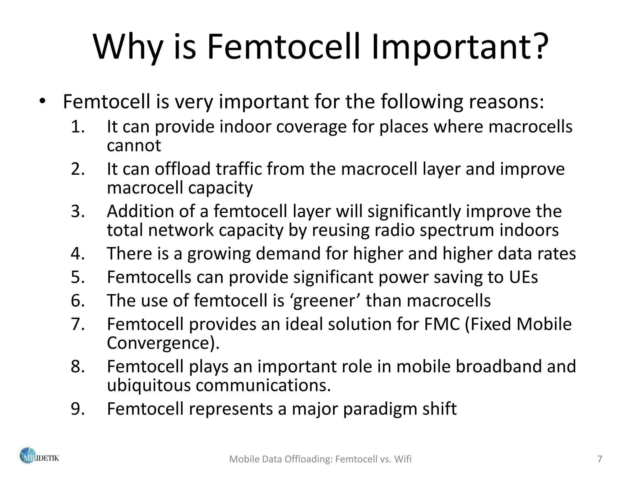 Why is Femtocell Important?
• Femtocell is very important for the following reasons:
   1.   It can provide indoor coverage for places where macrocells
        cannot
   2.   It can offload traffic from the macrocell layer and improve
        macrocell capacity
   3.   Addition of a femtocell layer will significantly improve the
        total network capacity by reusing radio spectrum indoors
   4.   There is a growing demand for higher and higher data rates
   5.   Femtocells can provide significant power saving to UEs
   6.   The use of femtocell is ‘greener’ than macrocells
   7.   Femtocell provides an ideal solution for FMC (Fixed Mobile
        Convergence).
   8.   Femtocell plays an important role in mobile broadband and
        ubiquitous communications.
   9.   Femtocell represents a major paradigm shift

                       Mobile Data Offloading: Femtocell vs. Wifi      7
 