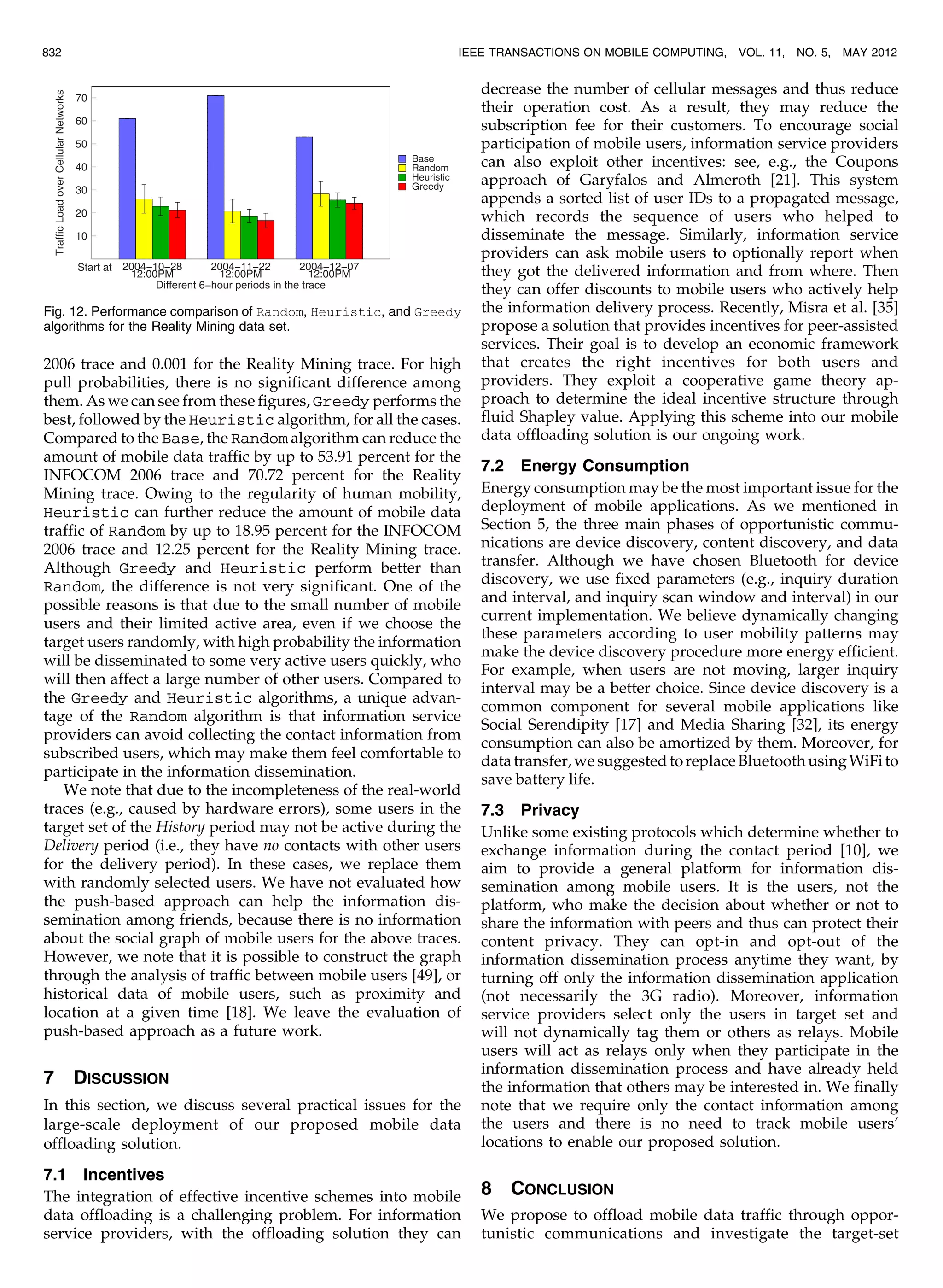 2006 trace and 0.001 for the Reality Mining trace. For high
pull probabilities, there is no significant difference among
them. As we can see from these figures, Greedy performs the
best, followed by the Heuristic algorithm, for all the cases.
Compared to the Base, the Random algorithm can reduce the
amount of mobile data traffic by up to 53.91 percent for the
INFOCOM 2006 trace and 70.72 percent for the Reality
Mining trace. Owing to the regularity of human mobility,
Heuristic can further reduce the amount of mobile data
traffic of Random by up to 18.95 percent for the INFOCOM
2006 trace and 12.25 percent for the Reality Mining trace.
Although Greedy and Heuristic perform better than
Random, the difference is not very significant. One of the
possible reasons is that due to the small number of mobile
users and their limited active area, even if we choose the
target users randomly, with high probability the information
will be disseminated to some very active users quickly, who
will then affect a large number of other users. Compared to
the Greedy and Heuristic algorithms, a unique advan-
tage of the Random algorithm is that information service
providers can avoid collecting the contact information from
subscribed users, which may make them feel comfortable to
participate in the information dissemination.
We note that due to the incompleteness of the real-world
traces (e.g., caused by hardware errors), some users in the
target set of the History period may not be active during the
Delivery period (i.e., they have no contacts with other users
for the delivery period). In these cases, we replace them
with randomly selected users. We have not evaluated how
the push-based approach can help the information dis-
semination among friends, because there is no information
about the social graph of mobile users for the above traces.
However, we note that it is possible to construct the graph
through the analysis of traffic between mobile users [49], or
historical data of mobile users, such as proximity and
location at a given time [18]. We leave the evaluation of
push-based approach as a future work.
7 DISCUSSION
In this section, we discuss several practical issues for the
large-scale deployment of our proposed mobile data
offloading solution.
7.1 Incentives
The integration of effective incentive schemes into mobile
data offloading is a challenging problem. For information
service providers, with the offloading solution they can
decrease the number of cellular messages and thus reduce
their operation cost. As a result, they may reduce the
subscription fee for their customers. To encourage social
participation of mobile users, information service providers
can also exploit other incentives: see, e.g., the Coupons
approach of Garyfalos and Almeroth [21]. This system
appends a sorted list of user IDs to a propagated message,
which records the sequence of users who helped to
disseminate the message. Similarly, information service
providers can ask mobile users to optionally report when
they got the delivered information and from where. Then
they can offer discounts to mobile users who actively help
the information delivery process. Recently, Misra et al. [35]
propose a solution that provides incentives for peer-assisted
services. Their goal is to develop an economic framework
that creates the right incentives for both users and
providers. They exploit a cooperative game theory ap-
proach to determine the ideal incentive structure through
fluid Shapley value. Applying this scheme into our mobile
data offloading solution is our ongoing work.
7.2 Energy Consumption
Energy consumption may be the most important issue for the
deployment of mobile applications. As we mentioned in
Section 5, the three main phases of opportunistic commu-
nications are device discovery, content discovery, and data
transfer. Although we have chosen Bluetooth for device
discovery, we use fixed parameters (e.g., inquiry duration
and interval, and inquiry scan window and interval) in our
current implementation. We believe dynamically changing
these parameters according to user mobility patterns may
make the device discovery procedure more energy efficient.
For example, when users are not moving, larger inquiry
interval may be a better choice. Since device discovery is a
common component for several mobile applications like
Social Serendipity [17] and Media Sharing [32], its energy
consumption can also be amortized by them. Moreover, for
datatransfer,wesuggestedtoreplaceBluetoothusingWiFito
save battery life.
7.3 Privacy
Unlike some existing protocols which determine whether to
exchange information during the contact period [10], we
aim to provide a general platform for information dis-
semination among mobile users. It is the users, not the
platform, who make the decision about whether or not to
share the information with peers and thus can protect their
content privacy. They can opt-in and opt-out of the
information dissemination process anytime they want, by
turning off only the information dissemination application
(not necessarily the 3G radio). Moreover, information
service providers select only the users in target set and
will not dynamically tag them or others as relays. Mobile
users will act as relays only when they participate in the
information dissemination process and have already held
the information that others may be interested in. We finally
note that we require only the contact information among
the users and there is no need to track mobile users’
locations to enable our proposed solution.
8 CONCLUSION
We propose to offload mobile data traffic through oppor-
tunistic communications and investigate the target-set
832 IEEE TRANSACTIONS ON MOBILE COMPUTING, VOL. 11, NO. 5, MAY 2012
Fig. 12. Performance comparison of Random, Heuristic, and Greedy
algorithms for the Reality Mining data set.
 