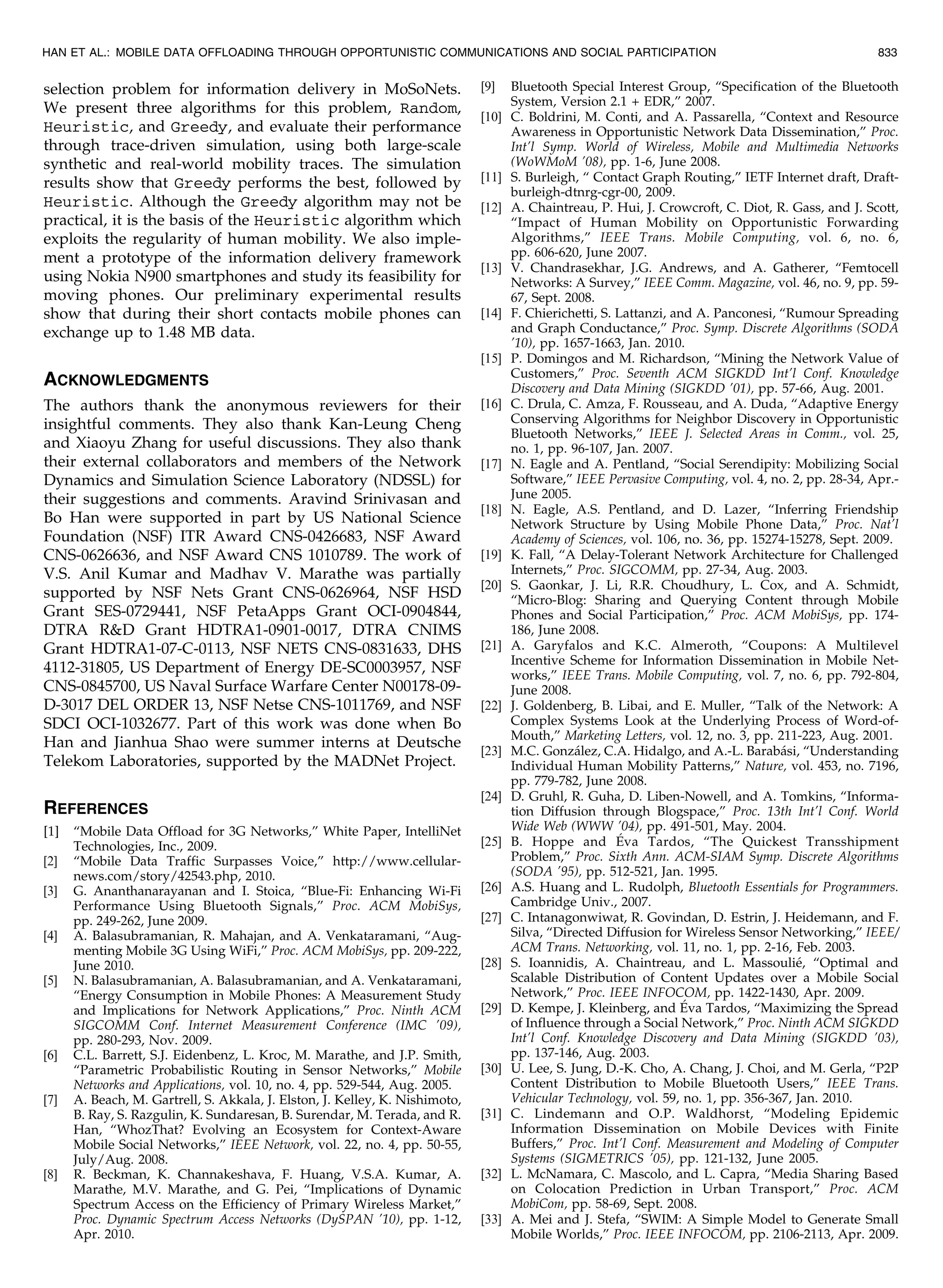 selection problem for information delivery in MoSoNets.
We present three algorithms for this problem, Random,
Heuristic, and Greedy, and evaluate their performance
through trace-driven simulation, using both large-scale
synthetic and real-world mobility traces. The simulation
results show that Greedy performs the best, followed by
Heuristic. Although the Greedy algorithm may not be
practical, it is the basis of the Heuristic algorithm which
exploits the regularity of human mobility. We also imple-
ment a prototype of the information delivery framework
using Nokia N900 smartphones and study its feasibility for
moving phones. Our preliminary experimental results
show that during their short contacts mobile phones can
exchange up to 1.48 MB data.
ACKNOWLEDGMENTS
The authors thank the anonymous reviewers for their
insightful comments. They also thank Kan-Leung Cheng
and Xiaoyu Zhang for useful discussions. They also thank
their external collaborators and members of the Network
Dynamics and Simulation Science Laboratory (NDSSL) for
their suggestions and comments. Aravind Srinivasan and
Bo Han were supported in part by US National Science
Foundation (NSF) ITR Award CNS-0426683, NSF Award
CNS-0626636, and NSF Award CNS 1010789. The work of
V.S. Anil Kumar and Madhav V. Marathe was partially
supported by NSF Nets Grant CNS-0626964, NSF HSD
Grant SES-0729441, NSF PetaApps Grant OCI-0904844,
DTRA RD Grant HDTRA1-0901-0017, DTRA CNIMS
Grant HDTRA1-07-C-0113, NSF NETS CNS-0831633, DHS
4112-31805, US Department of Energy DE-SC0003957, NSF
CNS-0845700, US Naval Surface Warfare Center N00178-09-
D-3017 DEL ORDER 13, NSF Netse CNS-1011769, and NSF
SDCI OCI-1032677. Part of this work was done when Bo
Han and Jianhua Shao were summer interns at Deutsche
Telekom Laboratories, supported by the MADNet Project.
REFERENCES
[1] “Mobile Data Offload for 3G Networks,” White Paper, IntelliNet
Technologies, Inc., 2009.
[2] “Mobile Data Traffic Surpasses Voice,” http://www.cellular-
news.com/story/42543.php, 2010.
[3] G. Ananthanarayanan and I. Stoica, “Blue-Fi: Enhancing Wi-Fi
Performance Using Bluetooth Signals,” Proc. ACM MobiSys,
pp. 249-262, June 2009.
[4] A. Balasubramanian, R. Mahajan, and A. Venkataramani, “Aug-
menting Mobile 3G Using WiFi,” Proc. ACM MobiSys, pp. 209-222,
June 2010.
[5] N. Balasubramanian, A. Balasubramanian, and A. Venkataramani,
“Energy Consumption in Mobile Phones: A Measurement Study
and Implications for Network Applications,” Proc. Ninth ACM
SIGCOMM Conf. Internet Measurement Conference (IMC ’09),
pp. 280-293, Nov. 2009.
[6] C.L. Barrett, S.J. Eidenbenz, L. Kroc, M. Marathe, and J.P. Smith,
“Parametric Probabilistic Routing in Sensor Networks,” Mobile
Networks and Applications, vol. 10, no. 4, pp. 529-544, Aug. 2005.
[7] A. Beach, M. Gartrell, S. Akkala, J. Elston, J. Kelley, K. Nishimoto,
B. Ray, S. Razgulin, K. Sundaresan, B. Surendar, M. Terada, and R.
Han, “WhozThat? Evolving an Ecosystem for Context-Aware
Mobile Social Networks,” IEEE Network, vol. 22, no. 4, pp. 50-55,
July/Aug. 2008.
[8] R. Beckman, K. Channakeshava, F. Huang, V.S.A. Kumar, A.
Marathe, M.V. Marathe, and G. Pei, “Implications of Dynamic
Spectrum Access on the Efficiency of Primary Wireless Market,”
Proc. Dynamic Spectrum Access Networks (DySPAN ’10), pp. 1-12,
Apr. 2010.
[9] Bluetooth Special Interest Group, “Specification of the Bluetooth
System, Version 2.1 + EDR,” 2007.
[10] C. Boldrini, M. Conti, and A. Passarella, “Context and Resource
Awareness in Opportunistic Network Data Dissemination,” Proc.
Int’l Symp. World of Wireless, Mobile and Multimedia Networks
(WoWMoM ’08), pp. 1-6, June 2008.
[11] S. Burleigh, “ Contact Graph Routing,” IETF Internet draft, Draft-
burleigh-dtnrg-cgr-00, 2009.
[12] A. Chaintreau, P. Hui, J. Crowcroft, C. Diot, R. Gass, and J. Scott,
“Impact of Human Mobility on Opportunistic Forwarding
Algorithms,” IEEE Trans. Mobile Computing, vol. 6, no. 6,
pp. 606-620, June 2007.
[13] V. Chandrasekhar, J.G. Andrews, and A. Gatherer, “Femtocell
Networks: A Survey,” IEEE Comm. Magazine, vol. 46, no. 9, pp. 59-
67, Sept. 2008.
[14] F. Chierichetti, S. Lattanzi, and A. Panconesi, “Rumour Spreading
and Graph Conductance,” Proc. Symp. Discrete Algorithms (SODA
’10), pp. 1657-1663, Jan. 2010.
[15] P. Domingos and M. Richardson, “Mining the Network Value of
Customers,” Proc. Seventh ACM SIGKDD Int’l Conf. Knowledge
Discovery and Data Mining (SIGKDD ’01), pp. 57-66, Aug. 2001.
[16] C. Drula, C. Amza, F. Rousseau, and A. Duda, “Adaptive Energy
Conserving Algorithms for Neighbor Discovery in Opportunistic
Bluetooth Networks,” IEEE J. Selected Areas in Comm., vol. 25,
no. 1, pp. 96-107, Jan. 2007.
[17] N. Eagle and A. Pentland, “Social Serendipity: Mobilizing Social
Software,” IEEE Pervasive Computing, vol. 4, no. 2, pp. 28-34, Apr.-
June 2005.
[18] N. Eagle, A.S. Pentland, and D. Lazer, “Inferring Friendship
Network Structure by Using Mobile Phone Data,” Proc. Nat’l
Academy of Sciences, vol. 106, no. 36, pp. 15274-15278, Sept. 2009.
[19] K. Fall, “A Delay-Tolerant Network Architecture for Challenged
Internets,” Proc. SIGCOMM, pp. 27-34, Aug. 2003.
[20] S. Gaonkar, J. Li, R.R. Choudhury, L. Cox, and A. Schmidt,
“Micro-Blog: Sharing and Querying Content through Mobile
Phones and Social Participation,” Proc. ACM MobiSys, pp. 174-
186, June 2008.
[21] A. Garyfalos and K.C. Almeroth, “Coupons: A Multilevel
Incentive Scheme for Information Dissemination in Mobile Net-
works,” IEEE Trans. Mobile Computing, vol. 7, no. 6, pp. 792-804,
June 2008.
[22] J. Goldenberg, B. Libai, and E. Muller, “Talk of the Network: A
Complex Systems Look at the Underlying Process of Word-of-
Mouth,” Marketing Letters, vol. 12, no. 3, pp. 211-223, Aug. 2001.
[23] M.C. Gonza´lez, C.A. Hidalgo, and A.-L. Baraba´si, “Understanding
Individual Human Mobility Patterns,” Nature, vol. 453, no. 7196,
pp. 779-782, June 2008.
[24] D. Gruhl, R. Guha, D. Liben-Nowell, and A. Tomkins, “Informa-
tion Diffusion through Blogspace,” Proc. 13th Int’l Conf. World
Wide Web (WWW ’04), pp. 491-501, May. 2004.
[25] B. Hoppe and Eva Tardos, “The Quickest Transshipment
Problem,” Proc. Sixth Ann. ACM-SIAM Symp. Discrete Algorithms
(SODA ’95), pp. 512-521, Jan. 1995.
[26] A.S. Huang and L. Rudolph, Bluetooth Essentials for Programmers.
Cambridge Univ., 2007.
[27] C. Intanagonwiwat, R. Govindan, D. Estrin, J. Heidemann, and F.
Silva, “Directed Diffusion for Wireless Sensor Networking,” IEEE/
ACM Trans. Networking, vol. 11, no. 1, pp. 2-16, Feb. 2003.
[28] S. Ioannidis, A. Chaintreau, and L. Massoulie´, “Optimal and
Scalable Distribution of Content Updates over a Mobile Social
Network,” Proc. IEEE INFOCOM, pp. 1422-1430, Apr. 2009.
[29] D. Kempe, J. Kleinberg, and Eva Tardos, “Maximizing the Spread
of Influence through a Social Network,” Proc. Ninth ACM SIGKDD
Int’l Conf. Knowledge Discovery and Data Mining (SIGKDD ’03),
pp. 137-146, Aug. 2003.
[30] U. Lee, S. Jung, D.-K. Cho, A. Chang, J. Choi, and M. Gerla, “P2P
Content Distribution to Mobile Bluetooth Users,” IEEE Trans.
Vehicular Technology, vol. 59, no. 1, pp. 356-367, Jan. 2010.
[31] C. Lindemann and O.P. Waldhorst, “Modeling Epidemic
Information Dissemination on Mobile Devices with Finite
Buffers,” Proc. Int’l Conf. Measurement and Modeling of Computer
Systems (SIGMETRICS ’05), pp. 121-132, June 2005.
[32] L. McNamara, C. Mascolo, and L. Capra, “Media Sharing Based
on Colocation Prediction in Urban Transport,” Proc. ACM
MobiCom, pp. 58-69, Sept. 2008.
[33] A. Mei and J. Stefa, “SWIM: A Simple Model to Generate Small
Mobile Worlds,” Proc. IEEE INFOCOM, pp. 2106-2113, Apr. 2009.
HAN ET AL.: MOBILE DATA OFFLOADING THROUGH OPPORTUNISTIC COMMUNICATIONS AND SOCIAL PARTICIPATION 833
 