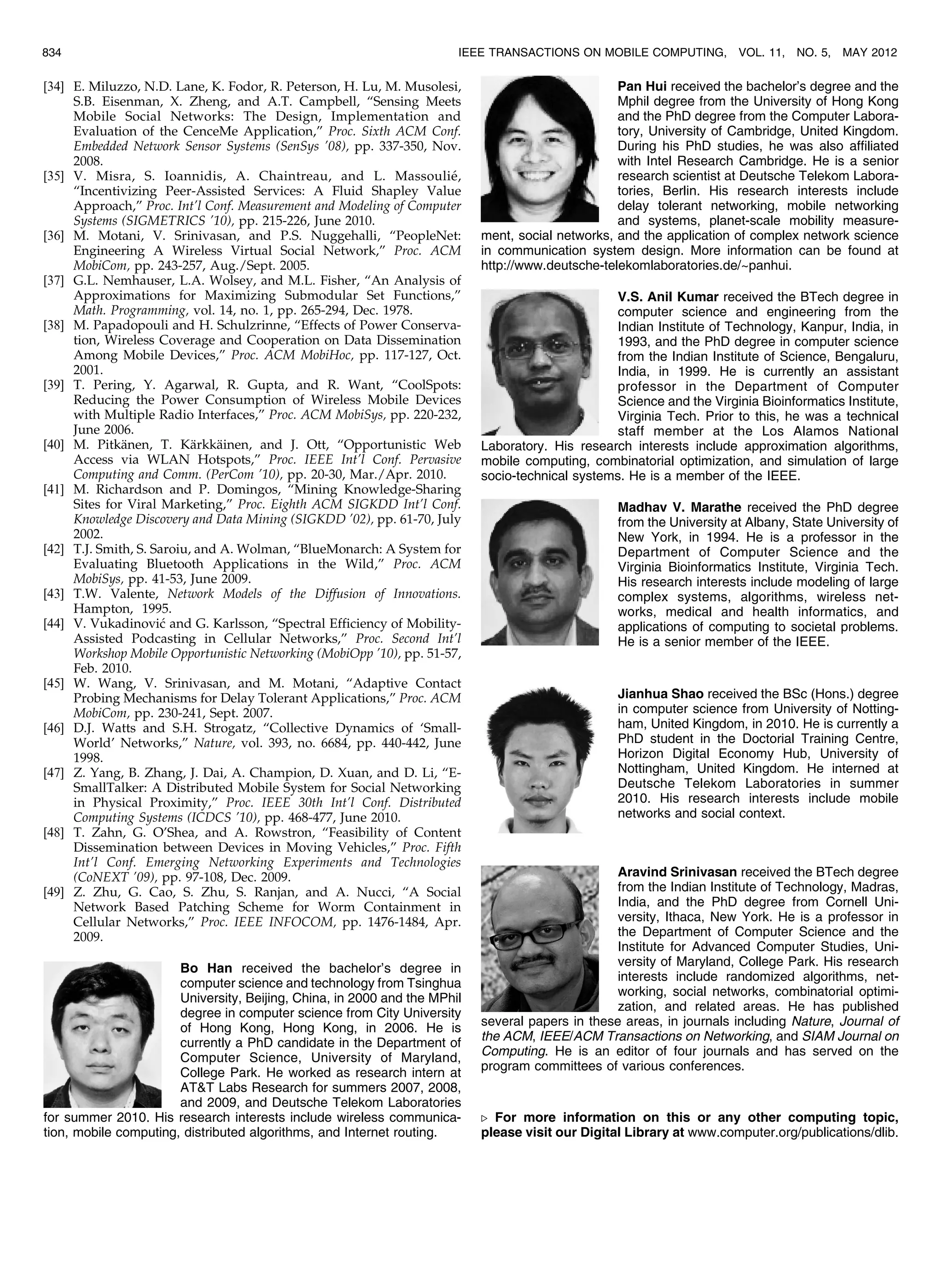[34] E. Miluzzo, N.D. Lane, K. Fodor, R. Peterson, H. Lu, M. Musolesi,
S.B. Eisenman, X. Zheng, and A.T. Campbell, “Sensing Meets
Mobile Social Networks: The Design, Implementation and
Evaluation of the CenceMe Application,” Proc. Sixth ACM Conf.
Embedded Network Sensor Systems (SenSys ’08), pp. 337-350, Nov.
2008.
[35] V. Misra, S. Ioannidis, A. Chaintreau, and L. Massoulie´,
“Incentivizing Peer-Assisted Services: A Fluid Shapley Value
Approach,” Proc. Int’l Conf. Measurement and Modeling of Computer
Systems (SIGMETRICS ’10), pp. 215-226, June 2010.
[36] M. Motani, V. Srinivasan, and P.S. Nuggehalli, “PeopleNet:
Engineering A Wireless Virtual Social Network,” Proc. ACM
MobiCom, pp. 243-257, Aug./Sept. 2005.
[37] G.L. Nemhauser, L.A. Wolsey, and M.L. Fisher, “An Analysis of
Approximations for Maximizing Submodular Set Functions,”
Math. Programming, vol. 14, no. 1, pp. 265-294, Dec. 1978.
[38] M. Papadopouli and H. Schulzrinne, “Effects of Power Conserva-
tion, Wireless Coverage and Cooperation on Data Dissemination
Among Mobile Devices,” Proc. ACM MobiHoc, pp. 117-127, Oct.
2001.
[39] T. Pering, Y. Agarwal, R. Gupta, and R. Want, “CoolSpots:
Reducing the Power Consumption of Wireless Mobile Devices
with Multiple Radio Interfaces,” Proc. ACM MobiSys, pp. 220-232,
June 2006.
[40] M. Pitka¨nen, T. Ka¨rkka¨inen, and J. Ott, “Opportunistic Web
Access via WLAN Hotspots,” Proc. IEEE Int’l Conf. Pervasive
Computing and Comm. (PerCom ’10), pp. 20-30, Mar./Apr. 2010.
[41] M. Richardson and P. Domingos, “Mining Knowledge-Sharing
Sites for Viral Marketing,” Proc. Eighth ACM SIGKDD Int’l Conf.
Knowledge Discovery and Data Mining (SIGKDD ’02), pp. 61-70, July
2002.
[42] T.J. Smith, S. Saroiu, and A. Wolman, “BlueMonarch: A System for
Evaluating Bluetooth Applications in the Wild,” Proc. ACM
MobiSys, pp. 41-53, June 2009.
[43] T.W. Valente, Network Models of the Diffusion of Innovations.
Hampton, 1995.
[44] V. Vukadinovic and G. Karlsson, “Spectral Efficiency of Mobility-
Assisted Podcasting in Cellular Networks,” Proc. Second Int’l
Workshop Mobile Opportunistic Networking (MobiOpp ’10), pp. 51-57,
Feb. 2010.
[45] W. Wang, V. Srinivasan, and M. Motani, “Adaptive Contact
Probing Mechanisms for Delay Tolerant Applications,” Proc. ACM
MobiCom, pp. 230-241, Sept. 2007.
[46] D.J. Watts and S.H. Strogatz, “Collective Dynamics of ‘Small-
World’ Networks,” Nature, vol. 393, no. 6684, pp. 440-442, June
1998.
[47] Z. Yang, B. Zhang, J. Dai, A. Champion, D. Xuan, and D. Li, “E-
SmallTalker: A Distributed Mobile System for Social Networking
in Physical Proximity,” Proc. IEEE 30th Int’l Conf. Distributed
Computing Systems (ICDCS ’10), pp. 468-477, June 2010.
[48] T. Zahn, G. O’Shea, and A. Rowstron, “Feasibility of Content
Dissemination between Devices in Moving Vehicles,” Proc. Fifth
Int’l Conf. Emerging Networking Experiments and Technologies
(CoNEXT ’09), pp. 97-108, Dec. 2009.
[49] Z. Zhu, G. Cao, S. Zhu, S. Ranjan, and A. Nucci, “A Social
Network Based Patching Scheme for Worm Containment in
Cellular Networks,” Proc. IEEE INFOCOM, pp. 1476-1484, Apr.
2009.
Bo Han received the bachelor’s degree in
computer science and technology from Tsinghua
University, Beijing, China, in 2000 and the MPhil
degree in computer science from City University
of Hong Kong, Hong Kong, in 2006. He is
currently a PhD candidate in the Department of
Computer Science, University of Maryland,
College Park. He worked as research intern at
ATT Labs Research for summers 2007, 2008,
and 2009, and Deutsche Telekom Laboratories
for summer 2010. His research interests include wireless communica-
tion, mobile computing, distributed algorithms, and Internet routing.
Pan Hui received the bachelor’s degree and the
Mphil degree from the University of Hong Kong
and the PhD degree from the Computer Labora-
tory, University of Cambridge, United Kingdom.
During his PhD studies, he was also affiliated
with Intel Research Cambridge. He is a senior
research scientist at Deutsche Telekom Labora-
tories, Berlin. His research interests include
delay tolerant networking, mobile networking
and systems, planet-scale mobility measure-
ment, social networks, and the application of complex network science
in communication system design. More information can be found at
http://www.deutsche-telekomlaboratories.de/~panhui.
V.S. Anil Kumar received the BTech degree in
computer science and engineering from the
Indian Institute of Technology, Kanpur, India, in
1993, and the PhD degree in computer science
from the Indian Institute of Science, Bengaluru,
India, in 1999. He is currently an assistant
professor in the Department of Computer
Science and the Virginia Bioinformatics Institute,
Virginia Tech. Prior to this, he was a technical
staff member at the Los Alamos National
Laboratory. His research interests include approximation algorithms,
mobile computing, combinatorial optimization, and simulation of large
socio-technical systems. He is a member of the IEEE.
Madhav V. Marathe received the PhD degree
from the University at Albany, State University of
New York, in 1994. He is a professor in the
Department of Computer Science and the
Virginia Bioinformatics Institute, Virginia Tech.
His research interests include modeling of large
complex systems, algorithms, wireless net-
works, medical and health informatics, and
applications of computing to societal problems.
He is a senior member of the IEEE.
Jianhua Shao received the BSc (Hons.) degree
in computer science from University of Notting-
ham, United Kingdom, in 2010. He is currently a
PhD student in the Doctorial Training Centre,
Horizon Digital Economy Hub, University of
Nottingham, United Kingdom. He interned at
Deutsche Telekom Laboratories in summer
2010. His research interests include mobile
networks and social context.
Aravind Srinivasan received the BTech degree
from the Indian Institute of Technology, Madras,
India, and the PhD degree from Cornell Uni-
versity, Ithaca, New York. He is a professor in
the Department of Computer Science and the
Institute for Advanced Computer Studies, Uni-
versity of Maryland, College Park. His research
interests include randomized algorithms, net-
working, social networks, combinatorial optimi-
zation, and related areas. He has published
several papers in these areas, in journals including Nature, Journal of
the ACM, IEEE/ACM Transactions on Networking, and SIAM Journal on
Computing. He is an editor of four journals and has served on the
program committees of various conferences.
. For more information on this or any other computing topic,
please visit our Digital Library at www.computer.org/publications/dlib.
834 IEEE TRANSACTIONS ON MOBILE COMPUTING, VOL. 11, NO. 5, MAY 2012
 
