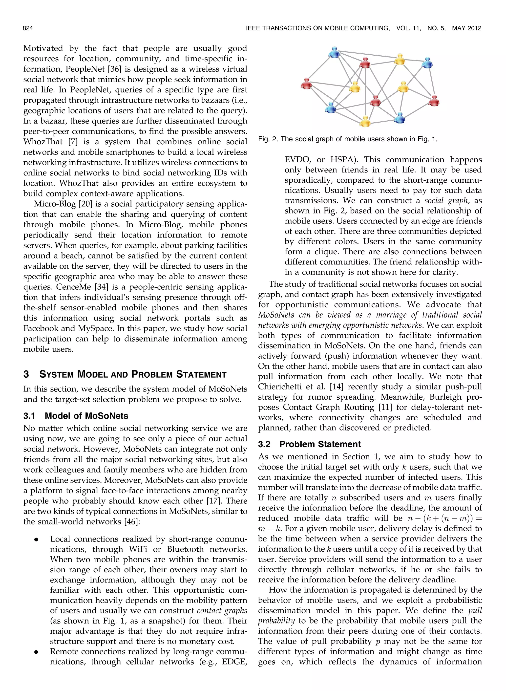 Motivated by the fact that people are usually good
resources for location, community, and time-specific in-
formation, PeopleNet [36] is designed as a wireless virtual
social network that mimics how people seek information in
real life. In PeopleNet, queries of a specific type are first
propagated through infrastructure networks to bazaars (i.e.,
geographic locations of users that are related to the query).
In a bazaar, these queries are further disseminated through
peer-to-peer communications, to find the possible answers.
WhozThat [7] is a system that combines online social
networks and mobile smartphones to build a local wireless
networking infrastructure. It utilizes wireless connections to
online social networks to bind social networking IDs with
location. WhozThat also provides an entire ecosystem to
build complex context-aware applications.
Micro-Blog [20] is a social participatory sensing applica-
tion that can enable the sharing and querying of content
through mobile phones. In Micro-Blog, mobile phones
periodically send their location information to remote
servers. When queries, for example, about parking facilities
around a beach, cannot be satisfied by the current content
available on the server, they will be directed to users in the
specific geographic area who may be able to answer these
queries. CenceMe [34] is a people-centric sensing applica-
tion that infers individual’s sensing presence through off-
the-shelf sensor-enabled mobile phones and then shares
this information using social network portals such as
Facebook and MySpace. In this paper, we study how social
participation can help to disseminate information among
mobile users.
3 SYSTEM MODEL AND PROBLEM STATEMENT
In this section, we describe the system model of MoSoNets
and the target-set selection problem we propose to solve.
3.1 Model of MoSoNets
No matter which online social networking service we are
using now, we are going to see only a piece of our actual
social network. However, MoSoNets can integrate not only
friends from all the major social networking sites, but also
work colleagues and family members who are hidden from
these online services. Moreover, MoSoNets can also provide
a platform to signal face-to-face interactions among nearby
people who probably should know each other [17]. There
are two kinds of typical connections in MoSoNets, similar to
the small-world networks [46]:
. Local connections realized by short-range commu-
nications, through WiFi or Bluetooth networks.
When two mobile phones are within the transmis-
sion range of each other, their owners may start to
exchange information, although they may not be
familiar with each other. This opportunistic com-
munication heavily depends on the mobility pattern
of users and usually we can construct contact graphs
(as shown in Fig. 1, as a snapshot) for them. Their
major advantage is that they do not require infra-
structure support and there is no monetary cost.
. Remote connections realized by long-range commu-
nications, through cellular networks (e.g., EDGE,
EVDO, or HSPA). This communication happens
only between friends in real life. It may be used
sporadically, compared to the short-range commu-
nications. Usually users need to pay for such data
transmissions. We can construct a social graph, as
shown in Fig. 2, based on the social relationship of
mobile users. Users connected by an edge are friends
of each other. There are three communities depicted
by different colors. Users in the same community
form a clique. There are also connections between
different communities. The friend relationship with-
in a community is not shown here for clarity.
The study of traditional social networks focuses on social
graph, and contact graph has been extensively investigated
for opportunistic communications. We advocate that
MoSoNets can be viewed as a marriage of traditional social
networks with emerging opportunistic networks. We can exploit
both types of communication to facilitate information
dissemination in MoSoNets. On the one hand, friends can
actively forward (push) information whenever they want.
On the other hand, mobile users that are in contact can also
pull information from each other locally. We note that
Chierichetti et al. [14] recently study a similar push-pull
strategy for rumor spreading. Meanwhile, Burleigh pro-
poses Contact Graph Routing [11] for delay-tolerant net-
works, where connectivity changes are scheduled and
planned, rather than discovered or predicted.
3.2 Problem Statement
As we mentioned in Section 1, we aim to study how to
choose the initial target set with only k users, such that we
can maximize the expected number of infected users. This
number will translate into the decrease of mobile data traffic.
If there are totally n subscribed users and m users finally
receive the information before the deadline, the amount of
reduced mobile data traffic will be n À ðk þ ðn À mÞÞ ¼
m À k. For a given mobile user, delivery delay is defined to
be the time between when a service provider delivers the
information to the k users until a copy of it is received by that
user. Service providers will send the information to a user
directly through cellular networks, if he or she fails to
receive the information before the delivery deadline.
How the information is propagated is determined by the
behavior of mobile users, and we exploit a probabilistic
dissemination model in this paper. We define the pull
probability to be the probability that mobile users pull the
information from their peers during one of their contacts.
The value of pull probability p may not be the same for
different types of information and might change as time
goes on, which reflects the dynamics of information
824 IEEE TRANSACTIONS ON MOBILE COMPUTING, VOL. 11, NO. 5, MAY 2012
Fig. 2. The social graph of mobile users shown in Fig. 1.
 