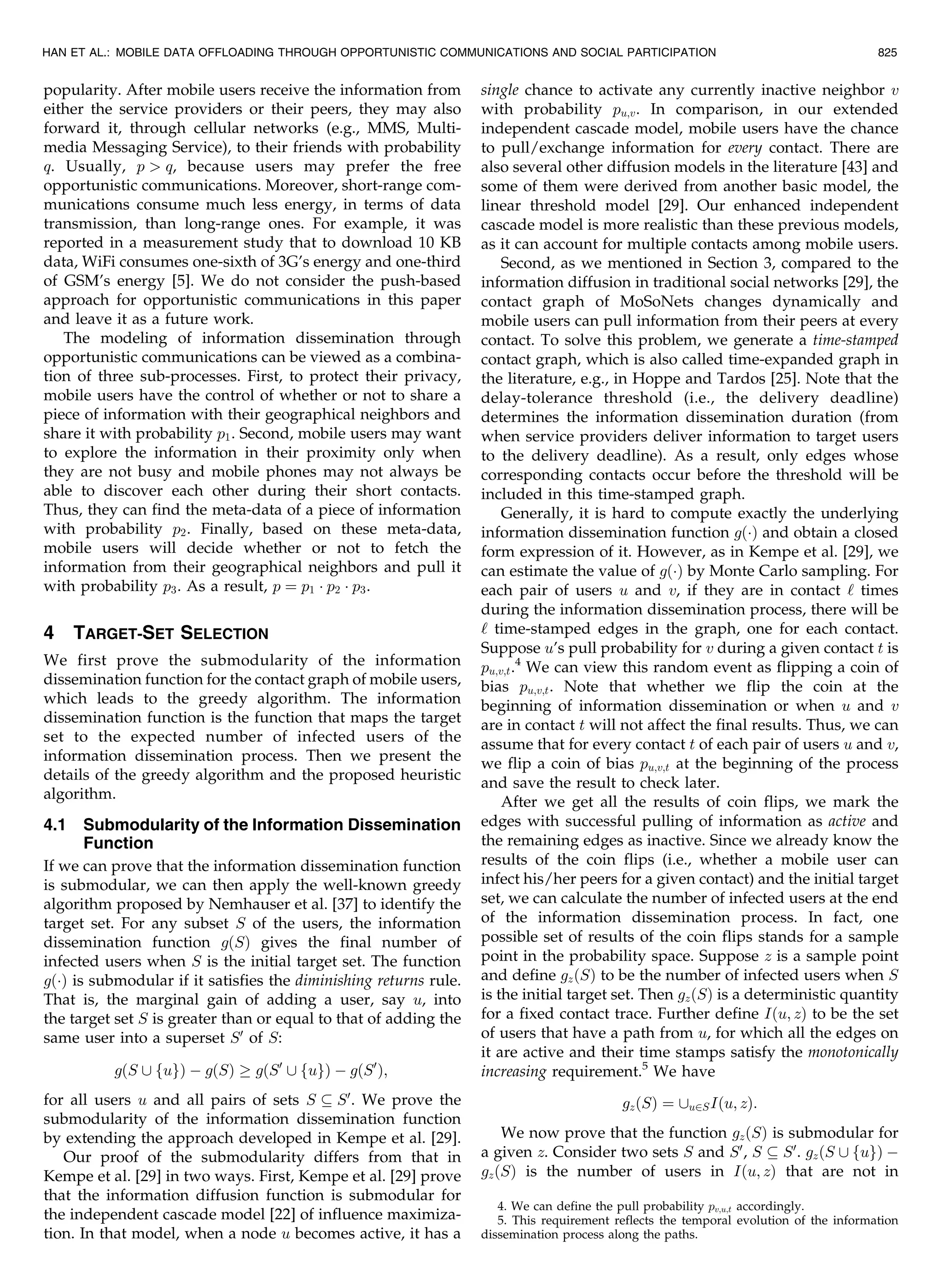 popularity. After mobile users receive the information from
either the service providers or their peers, they may also
forward it, through cellular networks (e.g., MMS, Multi-
media Messaging Service), to their friends with probability
q. Usually, p  q, because users may prefer the free
opportunistic communications. Moreover, short-range com-
munications consume much less energy, in terms of data
transmission, than long-range ones. For example, it was
reported in a measurement study that to download 10 KB
data, WiFi consumes one-sixth of 3G’s energy and one-third
of GSM’s energy [5]. We do not consider the push-based
approach for opportunistic communications in this paper
and leave it as a future work.
The modeling of information dissemination through
opportunistic communications can be viewed as a combina-
tion of three sub-processes. First, to protect their privacy,
mobile users have the control of whether or not to share a
piece of information with their geographical neighbors and
share it with probability p1. Second, mobile users may want
to explore the information in their proximity only when
they are not busy and mobile phones may not always be
able to discover each other during their short contacts.
Thus, they can find the meta-data of a piece of information
with probability p2. Finally, based on these meta-data,
mobile users will decide whether or not to fetch the
information from their geographical neighbors and pull it
with probability p3. As a result, p ¼ p1 Á p2 Á p3.
4 TARGET-SET SELECTION
We first prove the submodularity of the information
dissemination function for the contact graph of mobile users,
which leads to the greedy algorithm. The information
dissemination function is the function that maps the target
set to the expected number of infected users of the
information dissemination process. Then we present the
details of the greedy algorithm and the proposed heuristic
algorithm.
4.1 Submodularity of the Information Dissemination
Function
If we can prove that the information dissemination function
is submodular, we can then apply the well-known greedy
algorithm proposed by Nemhauser et al. [37] to identify the
target set. For any subset S of the users, the information
dissemination function gðSÞ gives the final number of
infected users when S is the initial target set. The function
gðÁÞ is submodular if it satisfies the diminishing returns rule.
That is, the marginal gain of adding a user, say u, into
the target set S is greater than or equal to that of adding the
same user into a superset S0
of S:
gðS [ fugÞ À gðSÞ ! gðS0
[ fugÞ À gðS0
Þ;
for all users u and all pairs of sets S  S0
. We prove the
submodularity of the information dissemination function
by extending the approach developed in Kempe et al. [29].
Our proof of the submodularity differs from that in
Kempe et al. [29] in two ways. First, Kempe et al. [29] prove
that the information diffusion function is submodular for
the independent cascade model [22] of influence maximiza-
tion. In that model, when a node u becomes active, it has a
single chance to activate any currently inactive neighbor v
with probability pu;v. In comparison, in our extended
independent cascade model, mobile users have the chance
to pull/exchange information for every contact. There are
also several other diffusion models in the literature [43] and
some of them were derived from another basic model, the
linear threshold model [29]. Our enhanced independent
cascade model is more realistic than these previous models,
as it can account for multiple contacts among mobile users.
Second, as we mentioned in Section 3, compared to the
information diffusion in traditional social networks [29], the
contact graph of MoSoNets changes dynamically and
mobile users can pull information from their peers at every
contact. To solve this problem, we generate a time-stamped
contact graph, which is also called time-expanded graph in
the literature, e.g., in Hoppe and Tardos [25]. Note that the
delay-tolerance threshold (i.e., the delivery deadline)
determines the information dissemination duration (from
when service providers deliver information to target users
to the delivery deadline). As a result, only edges whose
corresponding contacts occur before the threshold will be
included in this time-stamped graph.
Generally, it is hard to compute exactly the underlying
information dissemination function gðÁÞ and obtain a closed
form expression of it. However, as in Kempe et al. [29], we
can estimate the value of gðÁÞ by Monte Carlo sampling. For
each pair of users u and v, if they are in contact ‘ times
during the information dissemination process, there will be
‘ time-stamped edges in the graph, one for each contact.
Suppose u’s pull probability for v during a given contact t is
pu;v;t.4
We can view this random event as flipping a coin of
bias pu;v;t. Note that whether we flip the coin at the
beginning of information dissemination or when u and v
are in contact t will not affect the final results. Thus, we can
assume that for every contact t of each pair of users u and v,
we flip a coin of bias pu;v;t at the beginning of the process
and save the result to check later.
After we get all the results of coin flips, we mark the
edges with successful pulling of information as active and
the remaining edges as inactive. Since we already know the
results of the coin flips (i.e., whether a mobile user can
infect his/her peers for a given contact) and the initial target
set, we can calculate the number of infected users at the end
of the information dissemination process. In fact, one
possible set of results of the coin flips stands for a sample
point in the probability space. Suppose z is a sample point
and define gzðSÞ to be the number of infected users when S
is the initial target set. Then gzðSÞ is a deterministic quantity
for a fixed contact trace. Further define Iðu; zÞ to be the set
of users that have a path from u, for which all the edges on
it are active and their time stamps satisfy the monotonically
increasing requirement.5
We have
gzðSÞ ¼ [u2SIðu; zÞ:
We now prove that the function gzðSÞ is submodular for
a given z. Consider two sets S and S0
, S  S0
. gzðS [ fugÞ À
gzðSÞ is the number of users in Iðu; zÞ that are not in
HAN ET AL.: MOBILE DATA OFFLOADING THROUGH OPPORTUNISTIC COMMUNICATIONS AND SOCIAL PARTICIPATION 825
4. We can define the pull probability pv;u;t accordingly.
5. This requirement reflects the temporal evolution of the information
dissemination process along the paths.
 