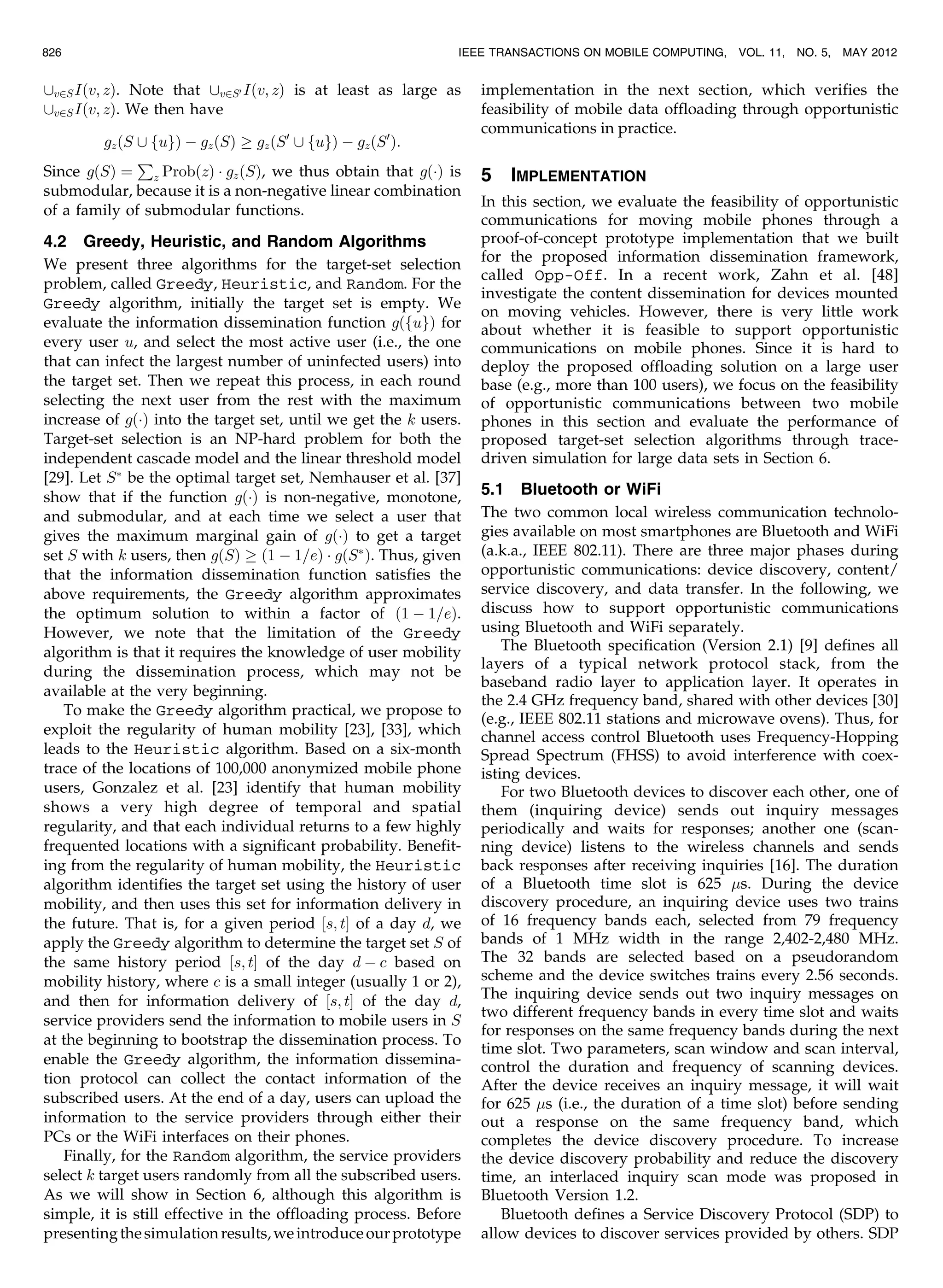 [v2SIðv; zÞ. Note that [v2S0 Iðv; zÞ is at least as large as
[v2SIðv; zÞ. We then have
gzðS [ fugÞ À gzðSÞ ! gzðS0
[ fugÞ À gzðS0
Þ:
Since gðSÞ ¼
P
z ProbðzÞ Á gzðSÞ, we thus obtain that gðÁÞ is
submodular, because it is a non-negative linear combination
of a family of submodular functions.
4.2 Greedy, Heuristic, and Random Algorithms
We present three algorithms for the target-set selection
problem, called Greedy, Heuristic, and Random. For the
Greedy algorithm, initially the target set is empty. We
evaluate the information dissemination function gðfugÞ for
every user u, and select the most active user (i.e., the one
that can infect the largest number of uninfected users) into
the target set. Then we repeat this process, in each round
selecting the next user from the rest with the maximum
increase of gðÁÞ into the target set, until we get the k users.
Target-set selection is an NP-hard problem for both the
independent cascade model and the linear threshold model
[29]. Let SÃ
be the optimal target set, Nemhauser et al. [37]
show that if the function gðÁÞ is non-negative, monotone,
and submodular, and at each time we select a user that
gives the maximum marginal gain of gðÁÞ to get a target
set S with k users, then gðSÞ ! ð1 À 1=eÞ Á gðSÃ
Þ. Thus, given
that the information dissemination function satisfies the
above requirements, the Greedy algorithm approximates
the optimum solution to within a factor of ð1 À 1=eÞ.
However, we note that the limitation of the Greedy
algorithm is that it requires the knowledge of user mobility
during the dissemination process, which may not be
available at the very beginning.
To make the Greedy algorithm practical, we propose to
exploit the regularity of human mobility [23], [33], which
leads to the Heuristic algorithm. Based on a six-month
trace of the locations of 100,000 anonymized mobile phone
users, Gonzalez et al. [23] identify that human mobility
shows a very high degree of temporal and spatial
regularity, and that each individual returns to a few highly
frequented locations with a significant probability. Benefit-
ing from the regularity of human mobility, the Heuristic
algorithm identifies the target set using the history of user
mobility, and then uses this set for information delivery in
the future. That is, for a given period ½s; tŠ of a day d, we
apply the Greedy algorithm to determine the target set S of
the same history period ½s; tŠ of the day d À c based on
mobility history, where c is a small integer (usually 1 or 2),
and then for information delivery of ½s; tŠ of the day d,
service providers send the information to mobile users in S
at the beginning to bootstrap the dissemination process. To
enable the Greedy algorithm, the information dissemina-
tion protocol can collect the contact information of the
subscribed users. At the end of a day, users can upload the
information to the service providers through either their
PCs or the WiFi interfaces on their phones.
Finally, for the Random algorithm, the service providers
select k target users randomly from all the subscribed users.
As we will show in Section 6, although this algorithm is
simple, it is still effective in the offloading process. Before
presentingthesimulationresults,weintroduceourprototype
implementation in the next section, which verifies the
feasibility of mobile data offloading through opportunistic
communications in practice.
5 IMPLEMENTATION
In this section, we evaluate the feasibility of opportunistic
communications for moving mobile phones through a
proof-of-concept prototype implementation that we built
for the proposed information dissemination framework,
called Opp-Off. In a recent work, Zahn et al. [48]
investigate the content dissemination for devices mounted
on moving vehicles. However, there is very little work
about whether it is feasible to support opportunistic
communications on mobile phones. Since it is hard to
deploy the proposed offloading solution on a large user
base (e.g., more than 100 users), we focus on the feasibility
of opportunistic communications between two mobile
phones in this section and evaluate the performance of
proposed target-set selection algorithms through trace-
driven simulation for large data sets in Section 6.
5.1 Bluetooth or WiFi
The two common local wireless communication technolo-
gies available on most smartphones are Bluetooth and WiFi
(a.k.a., IEEE 802.11). There are three major phases during
opportunistic communications: device discovery, content/
service discovery, and data transfer. In the following, we
discuss how to support opportunistic communications
using Bluetooth and WiFi separately.
The Bluetooth specification (Version 2.1) [9] defines all
layers of a typical network protocol stack, from the
baseband radio layer to application layer. It operates in
the 2.4 GHz frequency band, shared with other devices [30]
(e.g., IEEE 802.11 stations and microwave ovens). Thus, for
channel access control Bluetooth uses Frequency-Hopping
Spread Spectrum (FHSS) to avoid interference with coex-
isting devices.
For two Bluetooth devices to discover each other, one of
them (inquiring device) sends out inquiry messages
periodically and waits for responses; another one (scan-
ning device) listens to the wireless channels and sends
back responses after receiving inquiries [16]. The duration
of a Bluetooth time slot is 625 s. During the device
discovery procedure, an inquiring device uses two trains
of 16 frequency bands each, selected from 79 frequency
bands of 1 MHz width in the range 2,402-2,480 MHz.
The 32 bands are selected based on a pseudorandom
scheme and the device switches trains every 2.56 seconds.
The inquiring device sends out two inquiry messages on
two different frequency bands in every time slot and waits
for responses on the same frequency bands during the next
time slot. Two parameters, scan window and scan interval,
control the duration and frequency of scanning devices.
After the device receives an inquiry message, it will wait
for 625 s (i.e., the duration of a time slot) before sending
out a response on the same frequency band, which
completes the device discovery procedure. To increase
the device discovery probability and reduce the discovery
time, an interlaced inquiry scan mode was proposed in
Bluetooth Version 1.2.
Bluetooth defines a Service Discovery Protocol (SDP) to
allow devices to discover services provided by others. SDP
826 IEEE TRANSACTIONS ON MOBILE COMPUTING, VOL. 11, NO. 5, MAY 2012
 