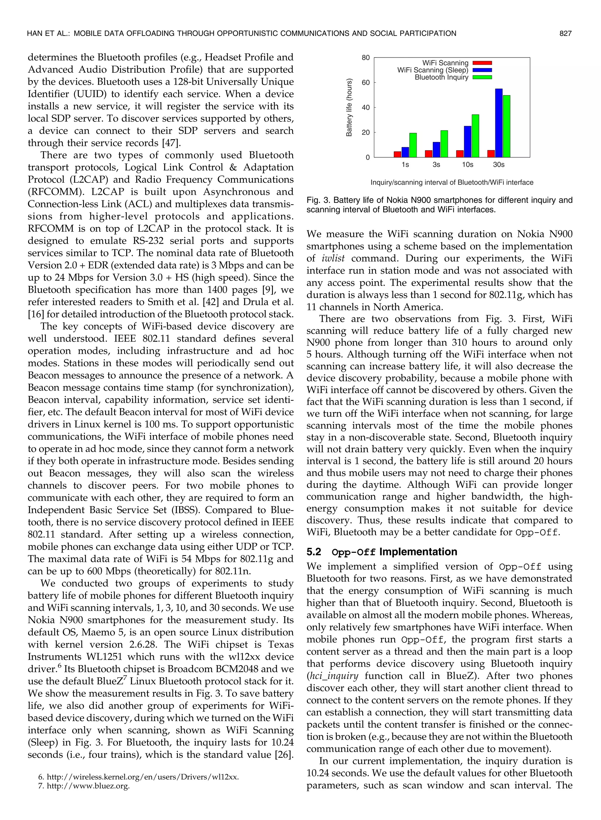 determines the Bluetooth profiles (e.g., Headset Profile and
Advanced Audio Distribution Profile) that are supported
by the devices. Bluetooth uses a 128-bit Universally Unique
Identifier (UUID) to identify each service. When a device
installs a new service, it will register the service with its
local SDP server. To discover services supported by others,
a device can connect to their SDP servers and search
through their service records [47].
There are two types of commonly used Bluetooth
transport protocols, Logical Link Control  Adaptation
Protocol (L2CAP) and Radio Frequency Communications
(RFCOMM). L2CAP is built upon Asynchronous and
Connection-less Link (ACL) and multiplexes data transmis-
sions from higher-level protocols and applications.
RFCOMM is on top of L2CAP in the protocol stack. It is
designed to emulate RS-232 serial ports and supports
services similar to TCP. The nominal data rate of Bluetooth
Version 2.0 + EDR (extended data rate) is 3 Mbps and can be
up to 24 Mbps for Version 3.0 + HS (high speed). Since the
Bluetooth specification has more than 1400 pages [9], we
refer interested readers to Smith et al. [42] and Drula et al.
[16] for detailed introduction of the Bluetooth protocol stack.
The key concepts of WiFi-based device discovery are
well understood. IEEE 802.11 standard defines several
operation modes, including infrastructure and ad hoc
modes. Stations in these modes will periodically send out
Beacon messages to announce the presence of a network. A
Beacon message contains time stamp (for synchronization),
Beacon interval, capability information, service set identi-
fier, etc. The default Beacon interval for most of WiFi device
drivers in Linux kernel is 100 ms. To support opportunistic
communications, the WiFi interface of mobile phones need
to operate in ad hoc mode, since they cannot form a network
if they both operate in infrastructure mode. Besides sending
out Beacon messages, they will also scan the wireless
channels to discover peers. For two mobile phones to
communicate with each other, they are required to form an
Independent Basic Service Set (IBSS). Compared to Blue-
tooth, there is no service discovery protocol defined in IEEE
802.11 standard. After setting up a wireless connection,
mobile phones can exchange data using either UDP or TCP.
The maximal data rate of WiFi is 54 Mbps for 802.11g and
can be up to 600 Mbps (theoretically) for 802.11n.
We conducted two groups of experiments to study
battery life of mobile phones for different Bluetooth inquiry
and WiFi scanning intervals, 1, 3, 10, and 30 seconds. We use
Nokia N900 smartphones for the measurement study. Its
default OS, Maemo 5, is an open source Linux distribution
with kernel version 2.6.28. The WiFi chipset is Texas
Instruments WL1251 which runs with the wl12xx device
driver.6
Its Bluetooth chipset is Broadcom BCM2048 and we
use the default BlueZ7
Linux Bluetooth protocol stack for it.
We show the measurement results in Fig. 3. To save battery
life, we also did another group of experiments for WiFi-
based device discovery, during which we turned on the WiFi
interface only when scanning, shown as WiFi Scanning
(Sleep) in Fig. 3. For Bluetooth, the inquiry lasts for 10.24
seconds (i.e., four trains), which is the standard value [26].
We measure the WiFi scanning duration on Nokia N900
smartphones using a scheme based on the implementation
of iwlist command. During our experiments, the WiFi
interface run in station mode and was not associated with
any access point. The experimental results show that the
duration is always less than 1 second for 802.11g, which has
11 channels in North America.
There are two observations from Fig. 3. First, WiFi
scanning will reduce battery life of a fully charged new
N900 phone from longer than 310 hours to around only
5 hours. Although turning off the WiFi interface when not
scanning can increase battery life, it will also decrease the
device discovery probability, because a mobile phone with
WiFi interface off cannot be discovered by others. Given the
fact that the WiFi scanning duration is less than 1 second, if
we turn off the WiFi interface when not scanning, for large
scanning intervals most of the time the mobile phones
stay in a non-discoverable state. Second, Bluetooth inquiry
will not drain battery very quickly. Even when the inquiry
interval is 1 second, the battery life is still around 20 hours
and thus mobile users may not need to charge their phones
during the daytime. Although WiFi can provide longer
communication range and higher bandwidth, the high-
energy consumption makes it not suitable for device
discovery. Thus, these results indicate that compared to
WiFi, Bluetooth may be a better candidate for Opp-Off.
5.2 Opp-Off Implementation
We implement a simplified version of Opp-Off using
Bluetooth for two reasons. First, as we have demonstrated
that the energy consumption of WiFi scanning is much
higher than that of Bluetooth inquiry. Second, Bluetooth is
available on almost all the modern mobile phones. Whereas,
only relatively few smartphones have WiFi interface. When
mobile phones run Opp-Off, the program first starts a
content server as a thread and then the main part is a loop
that performs device discovery using Bluetooth inquiry
(hci_inquiry function call in BlueZ). After two phones
discover each other, they will start another client thread to
connect to the content servers on the remote phones. If they
can establish a connection, they will start transmitting data
packets until the content transfer is finished or the connec-
tion is broken (e.g., because they are not within the Bluetooth
communication range of each other due to movement).
In our current implementation, the inquiry duration is
10.24 seconds. We use the default values for other Bluetooth
parameters, such as scan window and scan interval. The
HAN ET AL.: MOBILE DATA OFFLOADING THROUGH OPPORTUNISTIC COMMUNICATIONS AND SOCIAL PARTICIPATION 827
Fig. 3. Battery life of Nokia N900 smartphones for different inquiry and
scanning interval of Bluetooth and WiFi interfaces.
6. http://wireless.kernel.org/en/users/Drivers/wl12xx.
7. http://www.bluez.org.
 