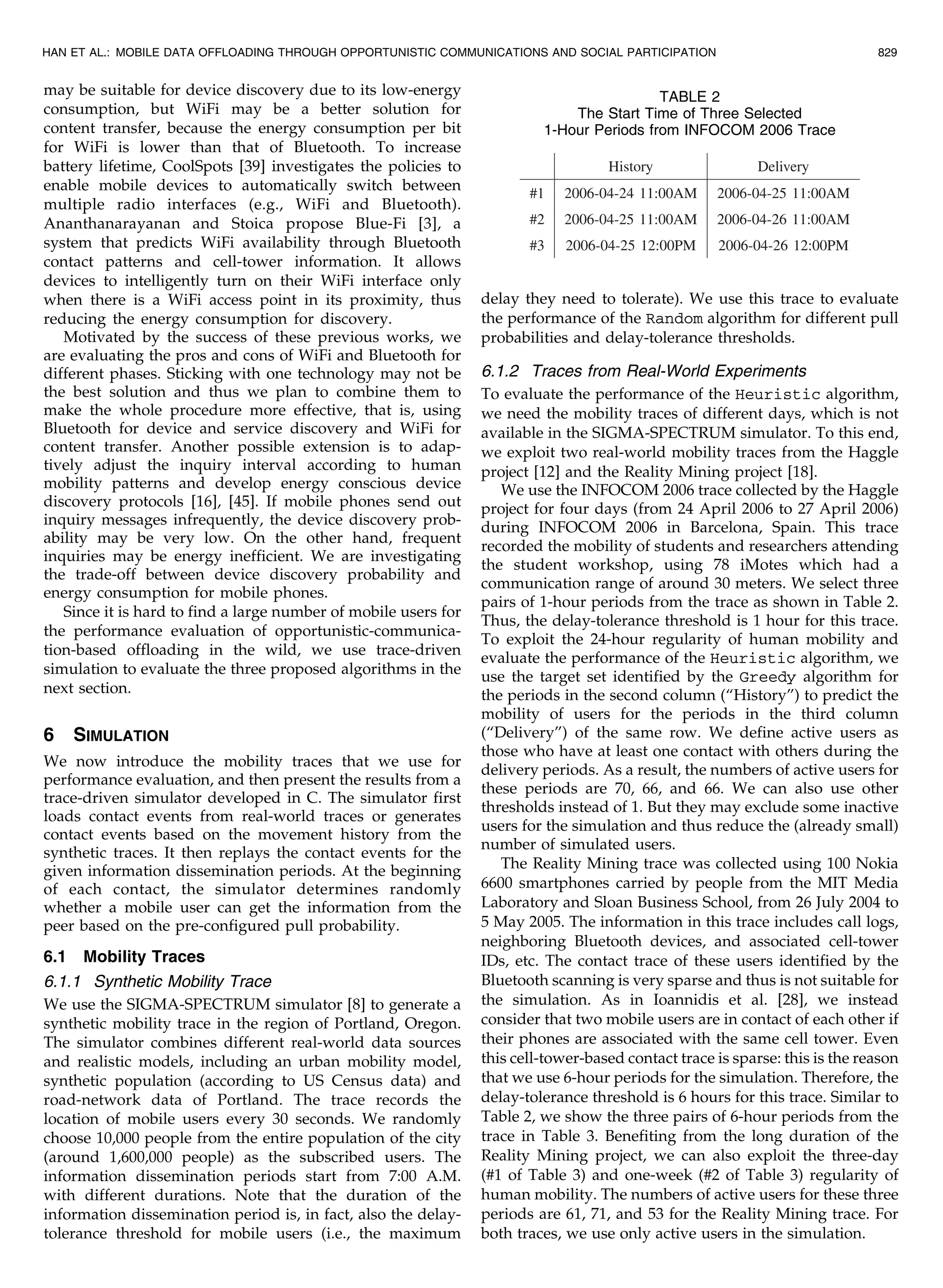 may be suitable for device discovery due to its low-energy
consumption, but WiFi may be a better solution for
content transfer, because the energy consumption per bit
for WiFi is lower than that of Bluetooth. To increase
battery lifetime, CoolSpots [39] investigates the policies to
enable mobile devices to automatically switch between
multiple radio interfaces (e.g., WiFi and Bluetooth).
Ananthanarayanan and Stoica propose Blue-Fi [3], a
system that predicts WiFi availability through Bluetooth
contact patterns and cell-tower information. It allows
devices to intelligently turn on their WiFi interface only
when there is a WiFi access point in its proximity, thus
reducing the energy consumption for discovery.
Motivated by the success of these previous works, we
are evaluating the pros and cons of WiFi and Bluetooth for
different phases. Sticking with one technology may not be
the best solution and thus we plan to combine them to
make the whole procedure more effective, that is, using
Bluetooth for device and service discovery and WiFi for
content transfer. Another possible extension is to adap-
tively adjust the inquiry interval according to human
mobility patterns and develop energy conscious device
discovery protocols [16], [45]. If mobile phones send out
inquiry messages infrequently, the device discovery prob-
ability may be very low. On the other hand, frequent
inquiries may be energy inefficient. We are investigating
the trade-off between device discovery probability and
energy consumption for mobile phones.
Since it is hard to find a large number of mobile users for
the performance evaluation of opportunistic-communica-
tion-based offloading in the wild, we use trace-driven
simulation to evaluate the three proposed algorithms in the
next section.
6 SIMULATION
We now introduce the mobility traces that we use for
performance evaluation, and then present the results from a
trace-driven simulator developed in C. The simulator first
loads contact events from real-world traces or generates
contact events based on the movement history from the
synthetic traces. It then replays the contact events for the
given information dissemination periods. At the beginning
of each contact, the simulator determines randomly
whether a mobile user can get the information from the
peer based on the pre-configured pull probability.
6.1 Mobility Traces
6.1.1 Synthetic Mobility Trace
We use the SIGMA-SPECTRUM simulator [8] to generate a
synthetic mobility trace in the region of Portland, Oregon.
The simulator combines different real-world data sources
and realistic models, including an urban mobility model,
synthetic population (according to US Census data) and
road-network data of Portland. The trace records the
location of mobile users every 30 seconds. We randomly
choose 10,000 people from the entire population of the city
(around 1,600,000 people) as the subscribed users. The
information dissemination periods start from 7:00 A.M.
with different durations. Note that the duration of the
information dissemination period is, in fact, also the delay-
tolerance threshold for mobile users (i.e., the maximum
delay they need to tolerate). We use this trace to evaluate
the performance of the Random algorithm for different pull
probabilities and delay-tolerance thresholds.
6.1.2 Traces from Real-World Experiments
To evaluate the performance of the Heuristic algorithm,
we need the mobility traces of different days, which is not
available in the SIGMA-SPECTRUM simulator. To this end,
we exploit two real-world mobility traces from the Haggle
project [12] and the Reality Mining project [18].
We use the INFOCOM 2006 trace collected by the Haggle
project for four days (from 24 April 2006 to 27 April 2006)
during INFOCOM 2006 in Barcelona, Spain. This trace
recorded the mobility of students and researchers attending
the student workshop, using 78 iMotes which had a
communication range of around 30 meters. We select three
pairs of 1-hour periods from the trace as shown in Table 2.
Thus, the delay-tolerance threshold is 1 hour for this trace.
To exploit the 24-hour regularity of human mobility and
evaluate the performance of the Heuristic algorithm, we
use the target set identified by the Greedy algorithm for
the periods in the second column (“History”) to predict the
mobility of users for the periods in the third column
(“Delivery”) of the same row. We define active users as
those who have at least one contact with others during the
delivery periods. As a result, the numbers of active users for
these periods are 70, 66, and 66. We can also use other
thresholds instead of 1. But they may exclude some inactive
users for the simulation and thus reduce the (already small)
number of simulated users.
The Reality Mining trace was collected using 100 Nokia
6600 smartphones carried by people from the MIT Media
Laboratory and Sloan Business School, from 26 July 2004 to
5 May 2005. The information in this trace includes call logs,
neighboring Bluetooth devices, and associated cell-tower
IDs, etc. The contact trace of these users identified by the
Bluetooth scanning is very sparse and thus is not suitable for
the simulation. As in Ioannidis et al. [28], we instead
consider that two mobile users are in contact of each other if
their phones are associated with the same cell tower. Even
this cell-tower-based contact trace is sparse: this is the reason
that we use 6-hour periods for the simulation. Therefore, the
delay-tolerance threshold is 6 hours for this trace. Similar to
Table 2, we show the three pairs of 6-hour periods from the
trace in Table 3. Benefiting from the long duration of the
Reality Mining project, we can also exploit the three-day
(#1 of Table 3) and one-week (#2 of Table 3) regularity of
human mobility. The numbers of active users for these three
periods are 61, 71, and 53 for the Reality Mining trace. For
both traces, we use only active users in the simulation.
HAN ET AL.: MOBILE DATA OFFLOADING THROUGH OPPORTUNISTIC COMMUNICATIONS AND SOCIAL PARTICIPATION 829
TABLE 2
The Start Time of Three Selected
1-Hour Periods from INFOCOM 2006 Trace
 