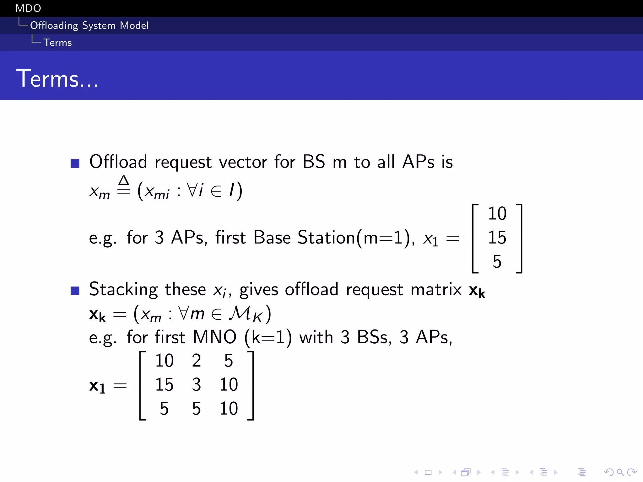 MDO
Oﬄoading System Model
Terms
Terms...
Oﬄoad request vector for BS m to all APs is
xm
∆
= (xmi : ∀i ∈ I)
e.g. for 3 APs, ﬁrst Base Station(m=1), x1 =


10
15
5


Stacking these xi , gives oﬄoad request matrix xk
xk = (xm : ∀m ∈ MK )
e.g. for ﬁrst MNO (k=1) with 3 BSs, 3 APs,
x1 =


10 2 5
15 3 10
5 5 10


 