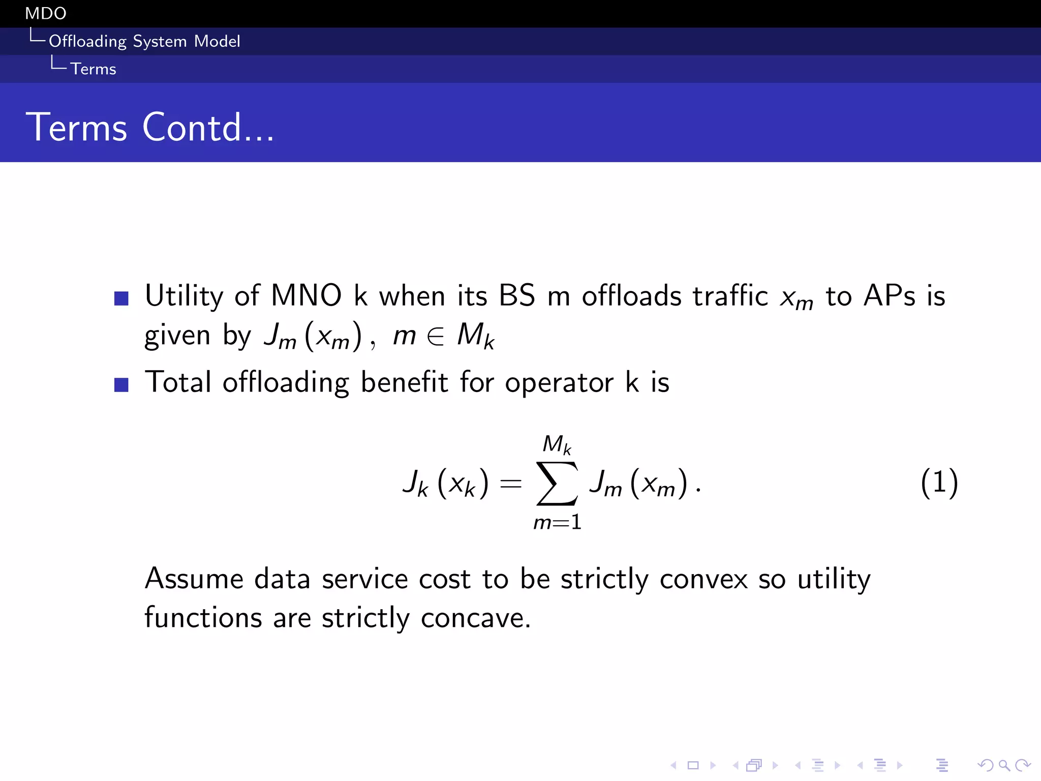 MDO
Oﬄoading System Model
Terms
Terms Contd...
Utility of MNO k when its BS m oﬄoads traﬃc xm to APs is
given by Jm (xm) , m ∈ Mk
Total oﬄoading beneﬁt for operator k is
Jk (xk) =
Mk
m=1
Jm (xm) . (1)
Assume data service cost to be strictly convex so utility
functions are strictly concave.
 