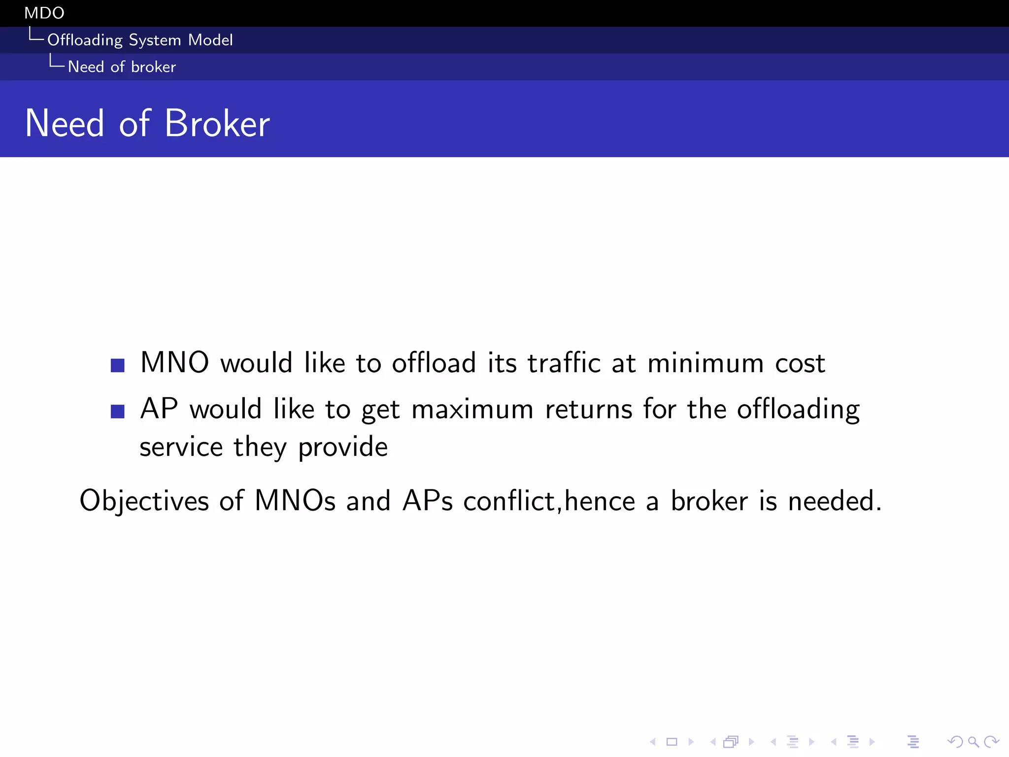MDO
Oﬄoading System Model
Need of broker
Need of Broker
MNO would like to oﬄoad its traﬃc at minimum cost
AP would like to get maximum returns for the oﬄoading
service they provide
Objectives of MNOs and APs conﬂict,hence a broker is needed.
 