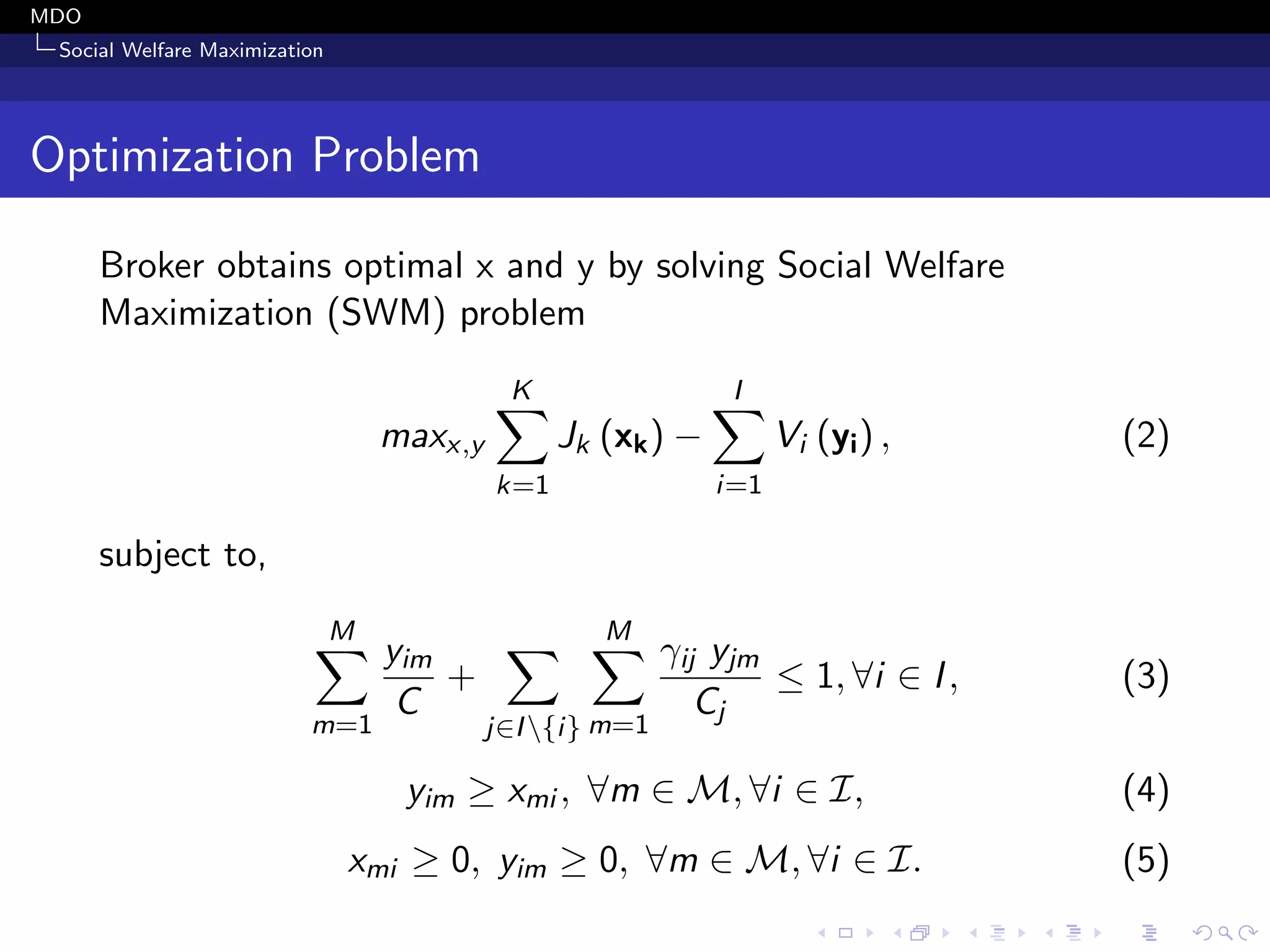 MDO
Social Welfare Maximization
Optimization Problem
Broker obtains optimal x and y by solving Social Welfare
Maximization (SWM) problem
maxx,y
K
k=1
Jk (xk) −
I
i=1
Vi (yi) , (2)
subject to,
M
m=1
yim
C
+
j∈I{i}
M
m=1
γij yjm
Cj
≤ 1, ∀i ∈ I, (3)
yim ≥ xmi , ∀m ∈ M, ∀i ∈ I, (4)
xmi ≥ 0, yim ≥ 0, ∀m ∈ M, ∀i ∈ I. (5)
 