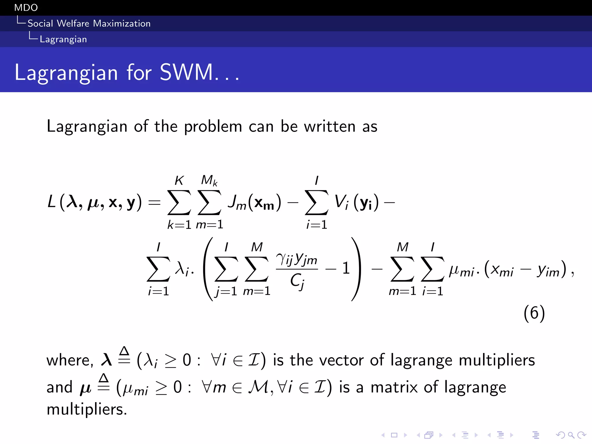 MDO
Social Welfare Maximization
Lagrangian
Lagrangian for SWM. . .
Lagrangian of the problem can be written as
L (λ, µ, x, y) =
K
k=1
Mk
m=1
Jm(xm) −
I
i=1
Vi (yi) −
I
i=1
λi .


I
j=1
M
m=1
γij yjm
Cj
− 1

 −
M
m=1
I
i=1
µmi . (xmi − yim) ,
(6)
where, λ
∆
= (λi ≥ 0 : ∀i ∈ I) is the vector of lagrange multipliers
and µ
∆
= (µmi ≥ 0 : ∀m ∈ M, ∀i ∈ I) is a matrix of lagrange
multipliers.
 