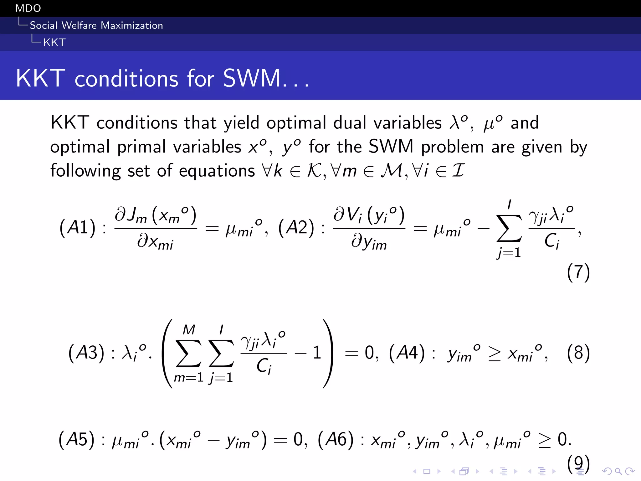 MDO
Social Welfare Maximization
KKT
KKT conditions for SWM. . .
KKT conditions that yield optimal dual variables λo, µo and
optimal primal variables xo, yo for the SWM problem are given by
following set of equations ∀k ∈ K, ∀m ∈ M, ∀i ∈ I
(A1) :
∂Jm (xm
o)
∂xmi
= µmi
o
, (A2) :
∂Vi (yi
o)
∂yim
= µmi
o
−
I
j=1
γji λi
o
Ci
,
(7)
(A3) : λi
o
.


M
m=1
I
j=1
γji λi
o
Ci
− 1

 = 0, (A4) : yim
o
≥ xmi
o
, (8)
(A5) : µmi
o
. (xmi
o
− yim
o
) = 0, (A6) : xmi
o
, yim
o
, λi
o
, µmi
o
≥ 0.
(9)
 