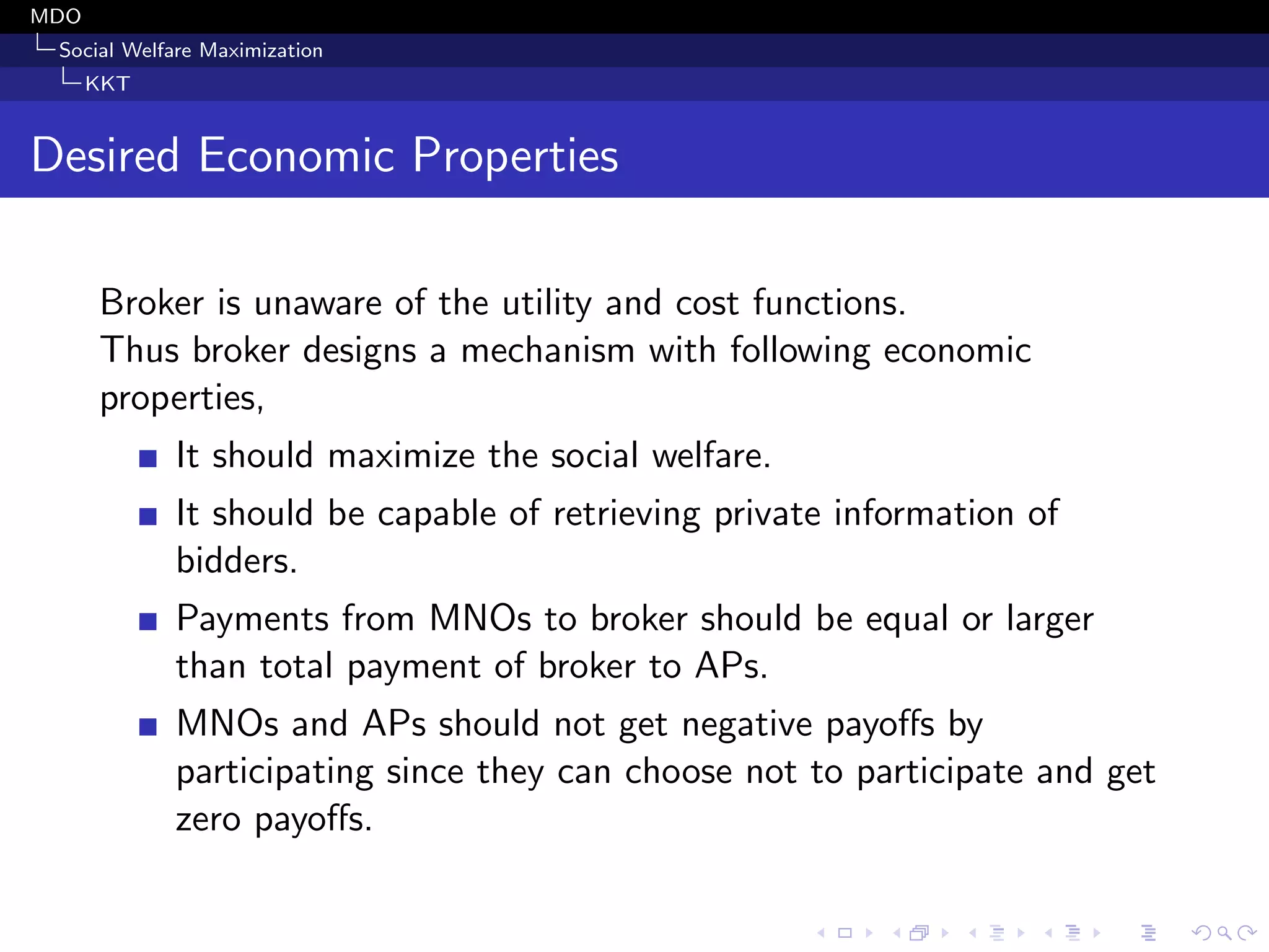 MDO
Social Welfare Maximization
KKT
Desired Economic Properties
Broker is unaware of the utility and cost functions.
Thus broker designs a mechanism with following economic
properties,
It should maximize the social welfare.
It should be capable of retrieving private information of
bidders.
Payments from MNOs to broker should be equal or larger
than total payment of broker to APs.
MNOs and APs should not get negative payoﬀs by
participating since they can choose not to participate and get
zero payoﬀs.
 