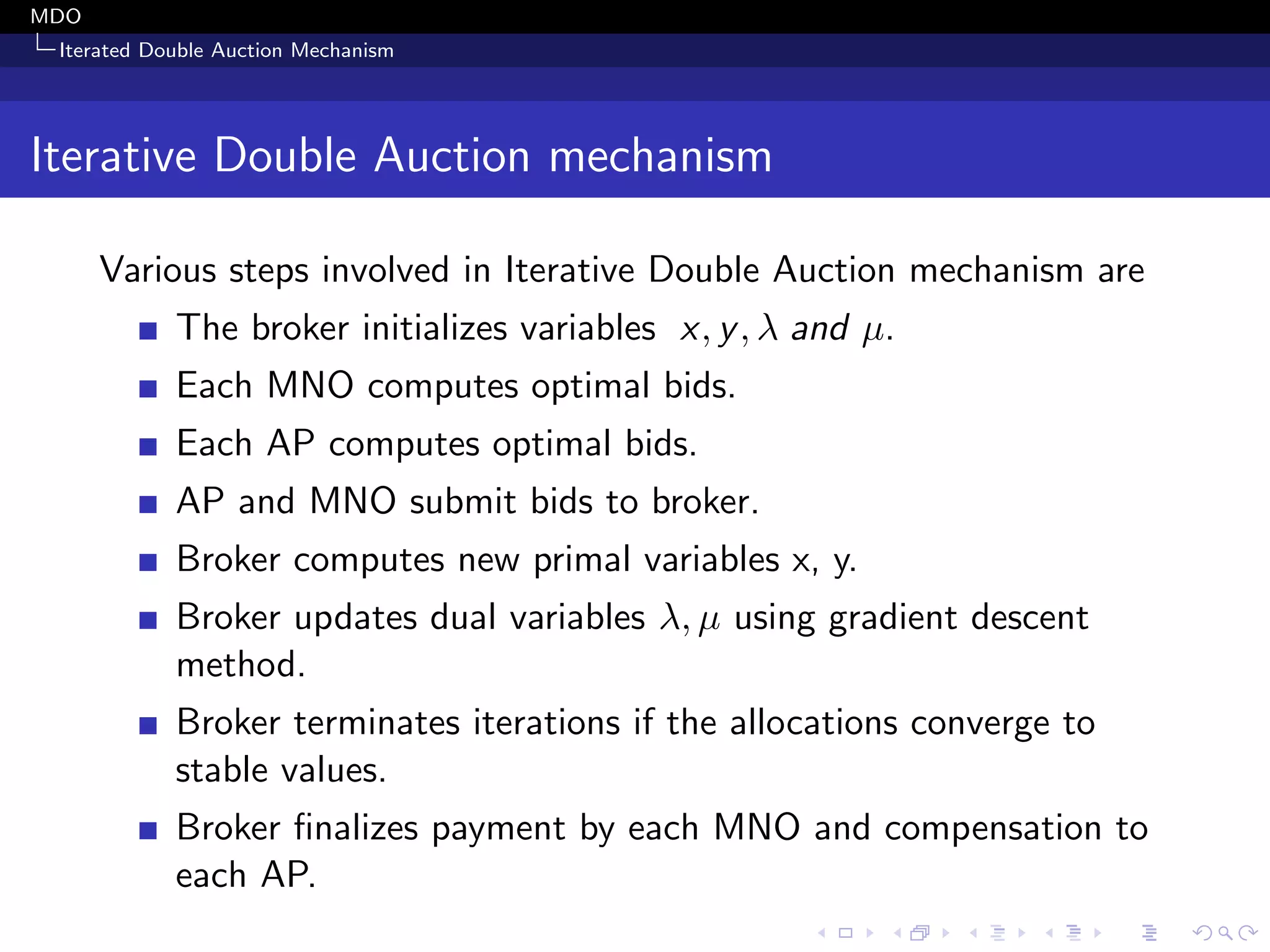 MDO
Iterated Double Auction Mechanism
Iterative Double Auction mechanism
Various steps involved in Iterative Double Auction mechanism are
The broker initializes variables x, y, λ and µ.
Each MNO computes optimal bids.
Each AP computes optimal bids.
AP and MNO submit bids to broker.
Broker computes new primal variables x, y.
Broker updates dual variables λ, µ using gradient descent
method.
Broker terminates iterations if the allocations converge to
stable values.
Broker ﬁnalizes payment by each MNO and compensation to
each AP.
 
