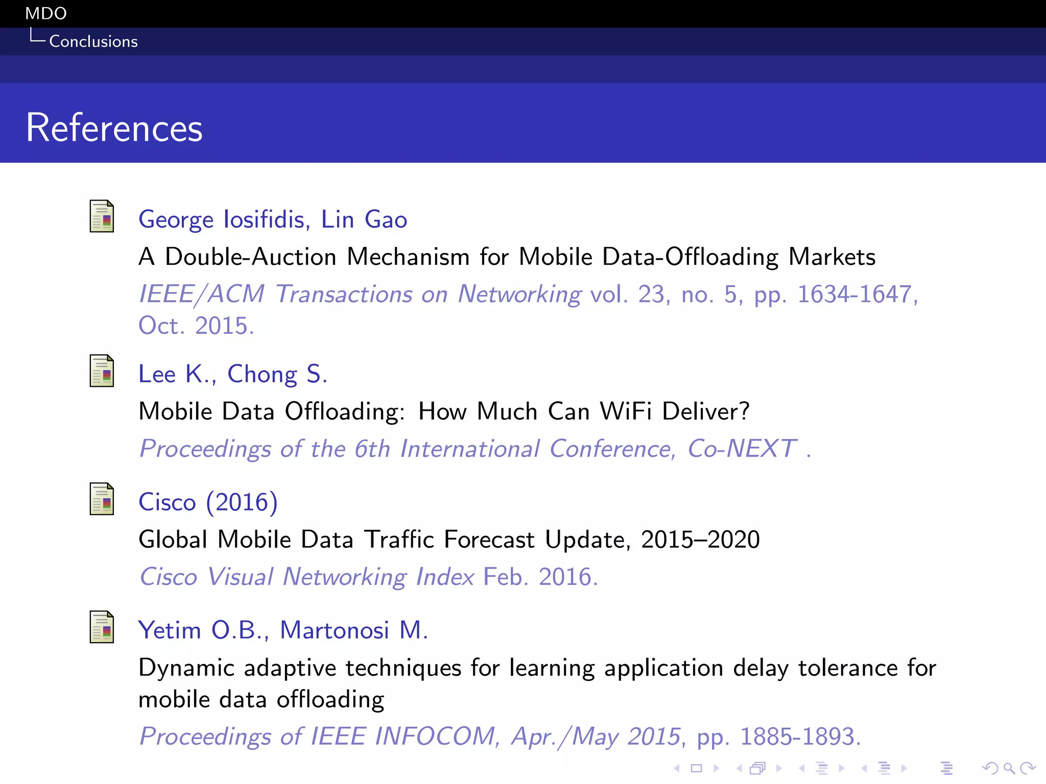 MDO
Conclusions
References
George Iosiﬁdis, Lin Gao
A Double-Auction Mechanism for Mobile Data-Oﬄoading Markets
IEEE/ACM Transactions on Networking vol. 23, no. 5, pp. 1634-1647,
Oct. 2015.
Lee K., Chong S.
Mobile Data Oﬄoading: How Much Can WiFi Deliver?
Proceedings of the 6th International Conference, Co-NEXT .
Cisco (2016)
Global Mobile Data Traﬃc Forecast Update, 2015–2020
Cisco Visual Networking Index Feb. 2016.
Yetim O.B., Martonosi M.
Dynamic adaptive techniques for learning application delay tolerance for
mobile data oﬄoading
Proceedings of IEEE INFOCOM, Apr./May 2015, pp. 1885-1893.
 