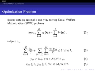 MDO
Social Welfare Maximization
Optimization Problem
Broker obtains optimal x and y by solving Social Welfare
Maximization (SWM) problem
maxx,y
K
k=1
Jk (xk) −
I
i=1
Vi (yi) , (2)
subject to,
M
m=1
yim
C
+
j∈I{i}
M
m=1
γij yjm
Cj
≤ 1, ∀i ∈ I, (3)
yim ≥ xmi , ∀m ∈ M, ∀i ∈ I, (4)
xmi ≥ 0, yim ≥ 0, ∀m ∈ M, ∀i ∈ I. (5)
 