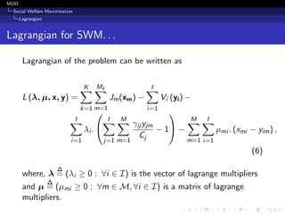 MDO
Social Welfare Maximization
Lagrangian
Lagrangian for SWM. . .
Lagrangian of the problem can be written as
L (λ, µ, x, y) =
K
k=1
Mk
m=1
Jm(xm) −
I
i=1
Vi (yi) −
I
i=1
λi .


I
j=1
M
m=1
γij yjm
Cj
− 1

 −
M
m=1
I
i=1
µmi . (xmi − yim) ,
(6)
where, λ
∆
= (λi ≥ 0 : ∀i ∈ I) is the vector of lagrange multipliers
and µ
∆
= (µmi ≥ 0 : ∀m ∈ M, ∀i ∈ I) is a matrix of lagrange
multipliers.
 
