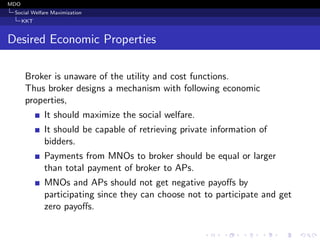 MDO
Social Welfare Maximization
KKT
Desired Economic Properties
Broker is unaware of the utility and cost functions.
Thus broker designs a mechanism with following economic
properties,
It should maximize the social welfare.
It should be capable of retrieving private information of
bidders.
Payments from MNOs to broker should be equal or larger
than total payment of broker to APs.
MNOs and APs should not get negative payoﬀs by
participating since they can choose not to participate and get
zero payoﬀs.
 
