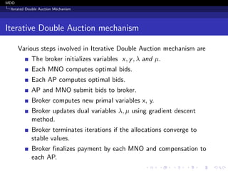 MDO
Iterated Double Auction Mechanism
Iterative Double Auction mechanism
Various steps involved in Iterative Double Auction mechanism are
The broker initializes variables x, y, λ and µ.
Each MNO computes optimal bids.
Each AP computes optimal bids.
AP and MNO submit bids to broker.
Broker computes new primal variables x, y.
Broker updates dual variables λ, µ using gradient descent
method.
Broker terminates iterations if the allocations converge to
stable values.
Broker ﬁnalizes payment by each MNO and compensation to
each AP.
 