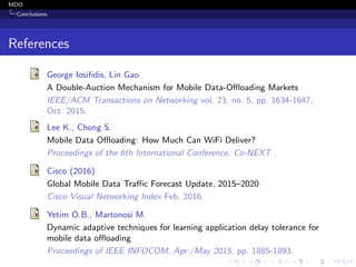 MDO
Conclusions
References
George Iosiﬁdis, Lin Gao
A Double-Auction Mechanism for Mobile Data-Oﬄoading Markets
IEEE/ACM Transactions on Networking vol. 23, no. 5, pp. 1634-1647,
Oct. 2015.
Lee K., Chong S.
Mobile Data Oﬄoading: How Much Can WiFi Deliver?
Proceedings of the 6th International Conference, Co-NEXT .
Cisco (2016)
Global Mobile Data Traﬃc Forecast Update, 2015–2020
Cisco Visual Networking Index Feb. 2016.
Yetim O.B., Martonosi M.
Dynamic adaptive techniques for learning application delay tolerance for
mobile data oﬄoading
Proceedings of IEEE INFOCOM, Apr./May 2015, pp. 1885-1893.
 
