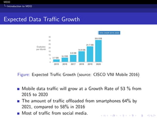 MDO
Introduction to MDO
Expected Data Traﬃc Growth
Figure: Expected Traﬃc Growth (source: CISCO VNI Mobile 2016)
Mobile data traﬃc will grow at a Growth Rate of 53 % from
2015 to 2020
The amount of traﬃc oﬄoaded from smartphones 64% by
2021, compared to 58% in 2016
Most of traﬃc from social media.
 