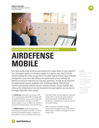 PRODUCT SPEC SHEET
MOTOROLA AIRDEFENSE SOLUTIONS
AIRDEFENSE MOBILE




ENSURE THE RELIABILITY AND THE HEALTH OF YOUR WLAN



AIRDEFENSE
MOBILE
Ever have trouble pinpointing the exact location of a rogue device on your network?                               BENEFITS
                                                                                                                  Convenient 802.11 a/b/g/n
Ever investigate reports of a wireless problem in a specific area, only to find the                               WLAN design and
network working fine when you get there? You likely deal with these types of WLAN                                 site assessment tools
management issues every day, because the performance of your network has                                          Conduct quick and accurate
become so crucial to improving your business operations. To help, we’ve enhanced                                  scans of the network to
our laptop-based wireless diagnostic tool, AirDefense Mobile. With distinct                                       ensure the health of your
                                                                                                                  wireless LAN
functions that provide visibility into your wireless network, the two modules that
                                                                                                                  Diagnose and proactively
make up the comprehensive tool are designed to be used together, but can also be                                  close security holes
leveraged separately when needed.                                                                                 as part of a WLAN
                                                                                                                  compliance policy
The SiteSurvey module gives you an easy-to-use            close security holes to ensure regulatory compliance,
tool for designing and verifying Wi-Fi coverage. With     analyze traffic in real time and review usage and
its map-based interface, you can quickly collect data     performance patterns. The WLAN Analyzer also
and detect weak spots or overlaps in your 802.11          provides you a simplified way to locate and inventory
a/b/g/n networks. So you can deploy new networks or       your wireless devices.
troubleshoot existing networks, easily and effectively.
                                                          With this powerful combination of design,
The WLAN Analyzer module provides analysis                measurement and diagnostic tools, the AirDefense
tools that give you visibility into the 802.11 protocol   Mobile solution simplifies the management of your
and higher level graphical analysis of devices and        wireless LAN.
traffic patterns. So you can proactively identify and
 
