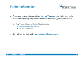 Further Information


        For more information on how Nexus Telecom can help you gain
        real-time visibility of your subscriber behavior, please contact:

             Ray Tseng, Regional Sales Director, Asia
                  •   ray.tseng@nexustelecom.com
                  •   Tel: +852.9188.0375


        Or visit us on the web: www.nexustelecom.com




RTS    Oct.2010       Mobile Data                                           10
 