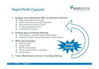 Rapid Profit Capture!

      1. Analyze and understand 100% of customer behavior
               What applications & services?
               Which subscribers are most important?
               What are the top devices used?
               Location based behaviors?
               Combination of factors…

      2. Analyze gap to existing offerings
               Technology vs. behavior-based segmentation
               Example: Gamers, Social Networkers, Photo Sharers

      3. Offer new packages
               Service based
               Usage based                                         Adapt
               Mobile model based                                  Quickly
               Pro-active promotions / up-selling
               Combination….
      4. Track effectiveness of new or existing offering


RTS     Oct.2010   Mobile Data                                               7
 