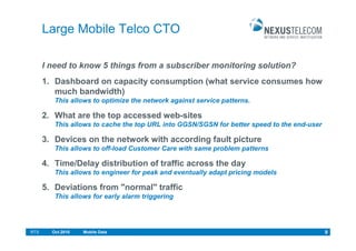 Large Mobile Telco CTO

      I need to know 5 things from a subscriber monitoring solution?
      1. Dashboard on capacity consumption (what service consumes how
         much bandwidth)
         This allows to optimize the network against service patterns.

      2. What are the top accessed web-sites
         This allows to cache the top URL into GGSN/SGSN for better speed to the end-user

      3. Devices on the network with according fault picture
         This allows to off-load Customer Care with same problem patterns

      4. Time/Delay distribution of traffic across the day
         This allows to engineer for peak and eventually adapt pricing models

      5. Deviations from "normal" traffic
         This allows for early alarm triggering




RTS     Oct.2010   Mobile Data                                                              9
 