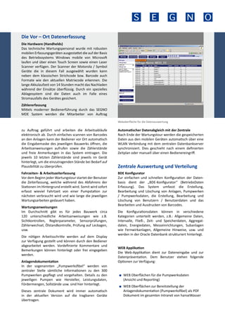 Die Vor – Ort Datenerfassung
Die Hardware (Handhelds)
Das technische Wartungspersonal wurde mit robusten
mobilen Erfassungsgeräten ausgestattet die auf der Basis
des Betriebssystems Windows mobile von Microsoft
laufen und über einen Touch Screen sowie einen Laser
Scanner verfügen. Der Scanner der Motorola / Symbol
Geräte die in diesem Fall ausgewählt wurden kann
neben dem klassischen Strichcode bzw. Barcode auch
Formate wie den aktuellen Matrixcode erkennen. Die
lange Akkulaufzeit von 14 Stunden macht das Nachladen
während der Einsätze überflüssig. Durch ein spezielles
Ablagesystem sind die Daten auch im Falle eines
Stromausfalls des Gerätes gesichert.
Zählererfassung
Mittels moderner Bedienerführung durch das SEGNO
MDE System werden die Mitarbeiter von Auftrag
Weboberfläche für die Datenauswertung

zu Auftrag geführt und arbeiten die Arbeitsabläufe
elektronisch ab. Durch einfaches scannen von Barcodes
an den Anlagen kann der Bediener vor Ort automatisch
die Eingabemaske des jeweiligen Bauwerks öffnen, die
Arbeitsanweisungen aufrufen sowie die Zählerstände
und freie Anmerkungen in das System eintragen. Die
jeweils 10 letzten Zählerstände sind jeweils im Gerät
hinterlegt, um die einzutragenden Stände bei Bedarf auf
Plausibilität zu überprüfen.
Fahrzeiten- & Arbeitszeiterfassung
Vor dem Beginn jeder Wartungstour startet der Benutzer
die Zeiterfassung, welche während des Abfahrens der
Stationen im Hintergrund erstellt wird. Somit wird sofort
erfasst wieviel Fahrtzeit von einer Pumpstation zur
nächsten verbraucht wird und wie lange die jeweiligen
Wartungsarbeiten gedauert haben.
Wartungsanweisungen
Im Durchschnitt gibt es für jedes Bauwerk circa
120 unterschiedliche Arbeitsanweisungen wie z.B.
Sichtkontrollen, Reglerparameter, Sensorprüfungen,
Zählerwechsel, Ölstandkontrolle, Prüfung auf Leckagen,
usw.
Die nötigen Arbeitsschritte werden auf dem Display
zur Verfügung gestellt und können durch den Bediener
abgearbeitet werden. Vordefinierte Kommentare und
Bemerkungen können hinterlegt oder frei eingegeben
werden.
Anlagendokumentation
In der sogenannten „Pumpwerksfibel“ werden von
zentraler Stelle sämtliche Informationen zu den 300
Pumpwerken gepflegt und vorgehalten. Details zu den
jeweiligen Pumpen wie Hersteller, Leistungsdaten,
Fördermengen, Sollstände usw. sind hier hinterlegt.
Dieses zentrale Dokument wird immer automatisch
in der aktuellen Version auf die tragbaren Geräte
übertragen.

Automatischer Datenabgleich mit der Zentrale
Nach Ende der Wartungstour werden die gespeicherten
Daten aus den mobilen Geräten automatisch über eine
WLAN Verbindung mit dem zentralen Datenbankserver
synchronisiert. Dies geschieht nach einem definierten
Zeitplan oder manuell über einen Bedienereingriff.

Zentrale Auswertung und Verteilung
BDE Konfigurator
Zur einfachen und schnellen Konfiguration der Datenbasis dient der „BDE-Konfigurator“ (BetriebsDaten
Erfassung). Das System umfasst die Erstellung,
Bearbeitung und Löschung von Anlagen, Pumpwerken
/ Pumpwerksdaten, die Erstellung, Bearbeitung und
Löschung von Benutzern / Benutzerdaten und das
Bearbeiten und Ausdrucken von Barcodes.
Die Konfigurationsdaten können in verschiedene
Kategorien unterteilt werden, z.B.: Allgemeine Daten,
Intervalle, Fließ-, Zeit- und Speicherdaten, Aggregatdaten, Energiedaten, Messeinrichtungen, Subanlagen
wie Fernwirkanlagen, Allgemeine Hinweise, usw. und
werden in der Oracle Datenbank strukturiert hinterlegt.
WEB Applikation
Die Web-Applikation dient zur Dateneingabe und zur
Datenpräsentation. Dem Benutzer stehen folgende
Optionen zur Verfügung:
■■ WEB Oberflächen für die Pumpwerksdaten
(Ansicht und Reporting)
■■ WEB Oberflächen zur Bereitstellung der
Anlagendokumentation (Pumpwerksfibel) als PDF
Dokument im gesamten Intranet von hanseWasser

 