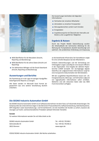Die Auswertungen beinhalten die folgenden
Informationen:
■■ Fahrtzeiten der einzelnen Mitarbeiter
■■ Jahresdaten zu einzelnen Pumpwerken
■■ Störungsübersichten sortiert nach Gründen
■■ Energiedaten
■■ Inspektionsreporte mit Übersicht der Intervalle und
Details zu den ausgeführten Tätigkeiten

Ergebnis & Nutzen
Durch das Projekt Mobile Datenerfassung wurden
die Arbeitsabläufe der technischen Abteilung für die
Wartung der Pumpstationen deutlich beschleunigt und
optimiert. Die problemlose Einbindung und Anpassung

■■ WEB Oberflächen für die Messdaten (Ansicht,
Reporting und Bearbeitung)

an die bestehende Infrastruktur bei hanseWasser sorgte
für eine schnelle Akzeptanz bei den Mitarbeitern.

■■ WEB Oberflächen für die Jahres-Daten (Ansicht und
Reporting)

Einfache Datenerfassungen und die Vermeidung von
Fehleingaben sorgen zukünftig für eine bessere Effizienz
in der Organisation. Eine Eingabe der üblichen Papierberichte entfällt komplett. Der durchgängige digitale
Datenfluss der aufgezeichneten Informationen sorgt für
eine transparente Dokumentation der Betriebsdaten.

■■ Frei definierbare Abfragen auf die Oracle Datenbank
(Ansicht, Reporting und Bearbeitung)

Auswertungen und Berichte
Die Teamleitung ist in der Lage mit wenigen Handgriffen
bedarfsgerechte Reporte zu erzeugen.
Alle Daten werden im Microsoft Excel Format abgespeichert was eine weitere Verarbeitung deutlich
erleichtert.

Mit den ausgefeilten Reportfunktionen lassen sich z.B.
Energieverbräuche, Wartungs- und Fahrtzeiten aufgrund
von tagesaktuellen Informationen sofort ermitteln.
Weiterhin sind alle relevanten Daten über das WEB
Front-End einfach verfügbar.

Die SEGNO Industrie Automation GmbH
Die SEGNO Industrie Automation GmbH ist ein Softwareunternehmen mit dem Fokus auf industrielle Anwendungen. Die
Schwerpunkte des Unternehmens liegen in den Bereichen Prozessleittechnik, Softwareentwicklung, Datenbanksysteme,
ERP Integration sowie Automatisierungs- und Fernwirktechnik. Um die Investition der Kunden zu sichern, basieren die
Lösungen auf markt- und branchenüblichen Produkten weltweit führender Hersteller.
Kontakt
Für weitere Informationen wenden Sie sich bitte direkt an die
SEGNO Industrie Automation GmbH
Admiralstraße 54
28215 Bremen

Tel.: +49 421 792 88-0
Fax: +49 421 792 88-22
www.segno.de

©2010 SEGNO Industrie Automation GmbH. Alle Rechte vorbehalten.

 
