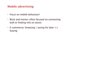 Mobile advertising 
‣ Focus on mobile behaviour! 
‣ Brick and mortar: often focused on connecting 
with or finding info on stores 
‣ E-commerce: browsing / saving for later >> 
buying 
 
