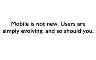 Mobile is not new. Users are 
simply evolving, and so should you. 
 
