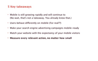 5 Key takeaways 
‣ Mobile is still growing rapidly and will continue to 
(No wait, that's not a takeaway. You already knew that.) 
‣ Users behave differently on mobile (For real??) 
‣ Make your search engine advertising campaigns mobile-ready 
‣ Match your website with the expectancy of your mobile visitors 
‣ Measure every relevant action, no matter how small 
 