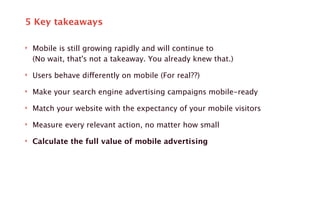 5 Key takeaways 
‣ Mobile is still growing rapidly and will continue to 
(No wait, that's not a takeaway. You already knew that.) 
‣ Users behave differently on mobile (For real??) 
‣ Make your search engine advertising campaigns mobile-ready 
‣ Match your website with the expectancy of your mobile visitors 
‣ Measure every relevant action, no matter how small 
‣ Calculate the full value of mobile advertising 
 