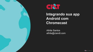Integrando sua app 
Android com 
Chromecast 
Athila Santos 
athila@ciandt.com 
 