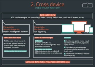 2. Cross devicemobile first, not mobile only
Presentatie
Maurice Jongerius,
Mobile Manager bij Bol.com
Presentatie
Nicolas Mertens,
van Sign2Pay
Thema: denk cross device
· Mobile = vaak minder conversie
· MAAR: het grootste deel van de 	 	
zoektocht die eraan voorafging 	 	
loopt vaak via mobile.
Kijk dus verder dan de conversie!
Thema: de “conversion gap”
· Webshops:
toename van traffic via
mobile - MAAR: niet omgezet in meer 	 	
transacties via mobile
· Vergeleken met desktop:
30% minder conversies op tablets &
60% minder conversies op smartphones
Waarom?
1. Vermijd copy-paste: mobiel vraagt
een totaal andere aanpak, afgestemd
op het device!
2. Hou rekening met de beperkte
ruimte op mobiel en gebruik die slim:
less is more!
3. Optimaliseer het checkout process:
simplicity is key!
 Conclusie: denk mobile first, maar niet mobile only. 
Denk niet in silo’s!
40% van bevraagde personen begint een taak op 1 device en rondt ze af op een ander.
 