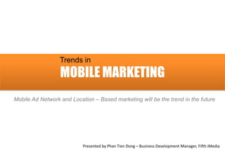 Trends in
                  MOBILE MARKETING
Mobile Ad Network and Location – Based marketing will be the trend in the future




                           Presented by Phan Tien Dong – Business Development Manager, Fifth iMedia
 