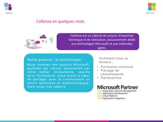 Cellenza Microsoft
Comment nous le
faisons :
• Formation continue
• Partage de
connaissance
• Partenariats
Cellenza en quelques mots
Cellenza est un cabinet de conseil, d’expertise
technique et de réalisation, exclusivement dédié
aux technologies Microsoft et aux méthodes
agiles.
Notre passion, la technologie.
Nous sommes des experts Microsoft,
agilistes par nature, passionnés par
notre métier. Consultants, coachs
et/ou formateurs, nous avons à cœur
de partager avec la communauté un
savoir technique et méthodologique,
mais aussi nos valeurs
 
