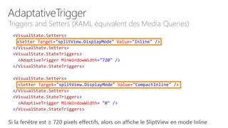<VisualState.Setters>
<Setter Target="splitView.DisplayMode" Value="Inline" />
</VisualState.Setters>
<VisualState.StateTriggers>
<AdaptiveTrigger MinWindowWidth="720" />
</VisualState.StateTriggers>
<VisualState.Setters>
<Setter Target="splitView.DisplayMode" Value="CompactInline" />
</VisualState.Setters>
<VisualState.StateTriggers>
<AdaptiveTrigger MinWindowWidth= "0" />
</VisualState.StateTriggers>
Triggers and Setters (XAML équivalent des Media Queries)
Si la fenêtre est ≥ 720 pixels effectifs, alors on affiche le SliptView en mode Inline
 