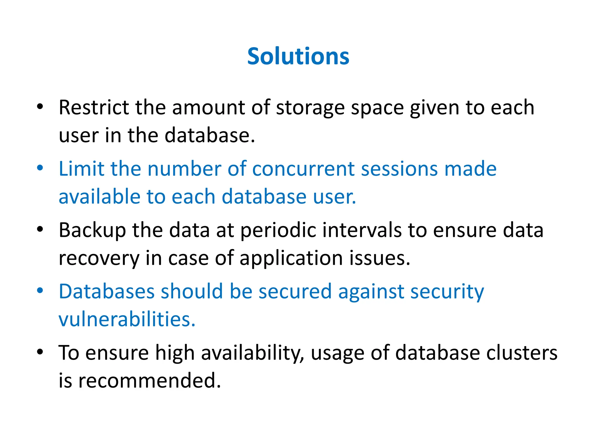 Solutions
• Restrict the amount of storage space given to each
user in the database.
• Limit the number of concurrent sessions made
available to each database user.
• Backup the data at periodic intervals to ensure data
recovery in case of application issues.
• Databases should be secured against security
vulnerabilities.
• To ensure high availability, usage of database clusters
is recommended.
 
