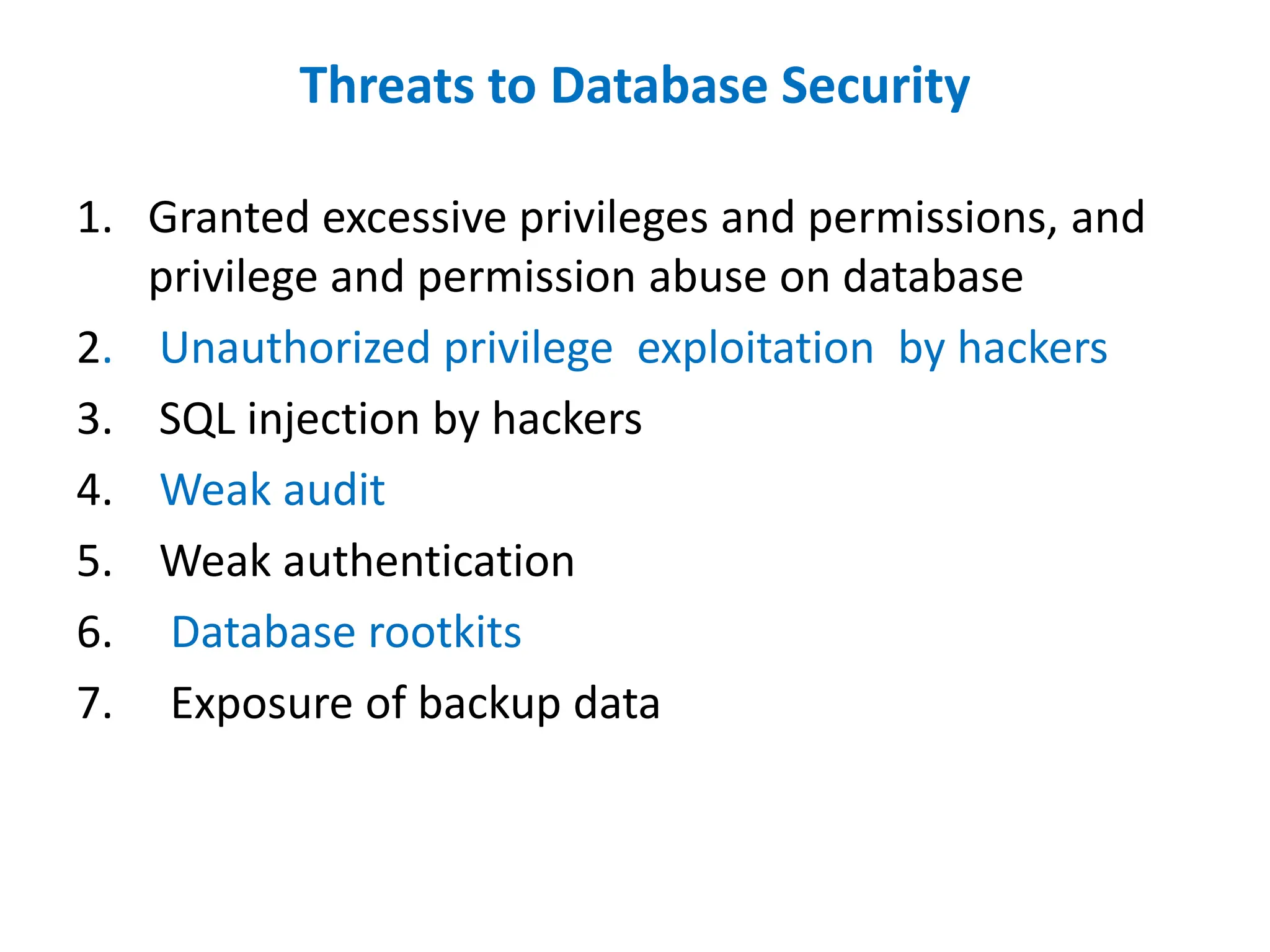 Threats to Database Security
1. Granted excessive privileges and permissions, and
privilege and permission abuse on database
2. Unauthorized privilege exploitation by hackers
3. SQL injection by hackers
4. Weak audit
5. Weak authentication
6. Database rootkits
7. Exposure of backup data
 