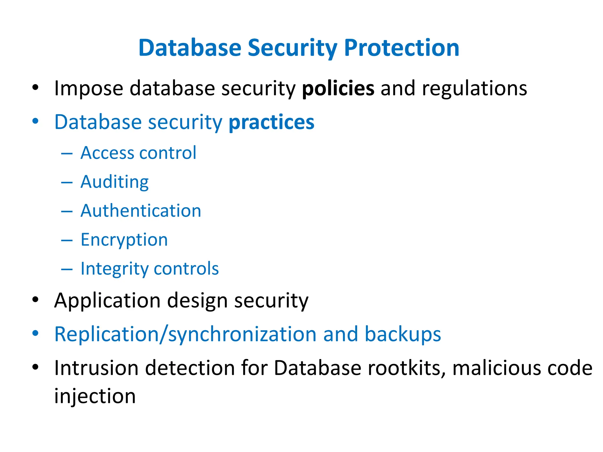 Database Security Protection
• Impose database security policies and regulations
• Database security practices
– Access control
– Auditing
– Authentication
– Encryption
– Integrity controls
• Application design security
• Replication/synchronization and backups
• Intrusion detection for Database rootkits, malicious code
injection
 