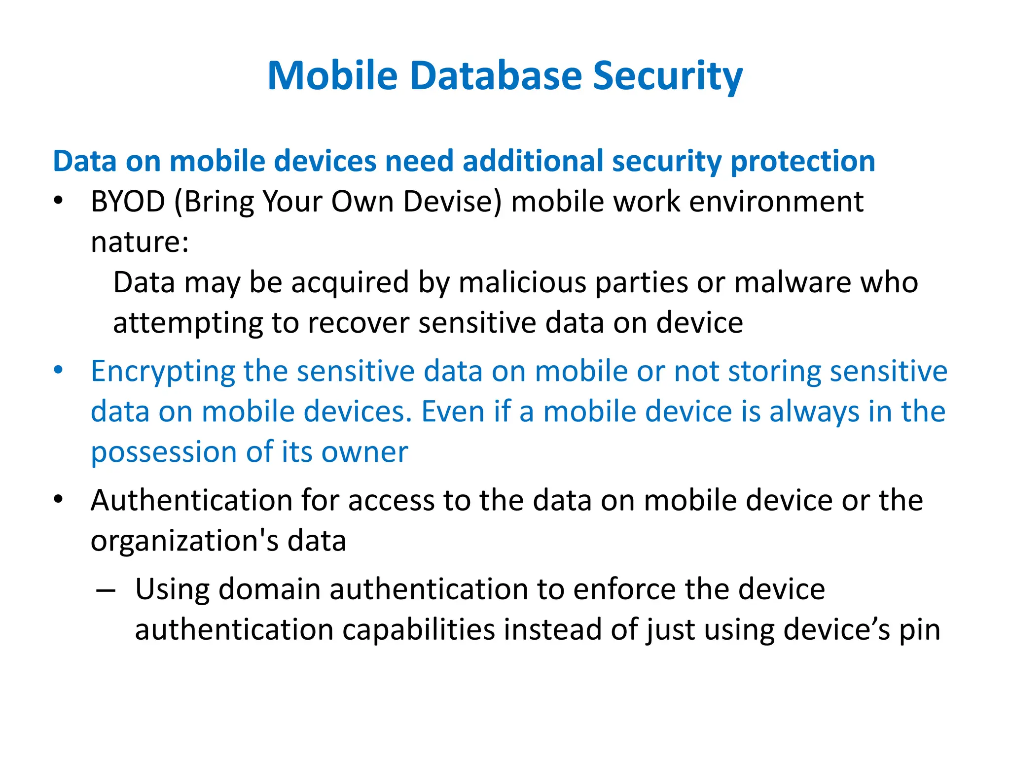 Mobile Database Security
Data on mobile devices need additional security protection
• BYOD (Bring Your Own Devise) mobile work environment
nature:
Data may be acquired by malicious parties or malware who
attempting to recover sensitive data on device
• Encrypting the sensitive data on mobile or not storing sensitive
data on mobile devices. Even if a mobile device is always in the
possession of its owner
• Authentication for access to the data on mobile device or the
organization's data
– Using domain authentication to enforce the device
authentication capabilities instead of just using device’s pin
 