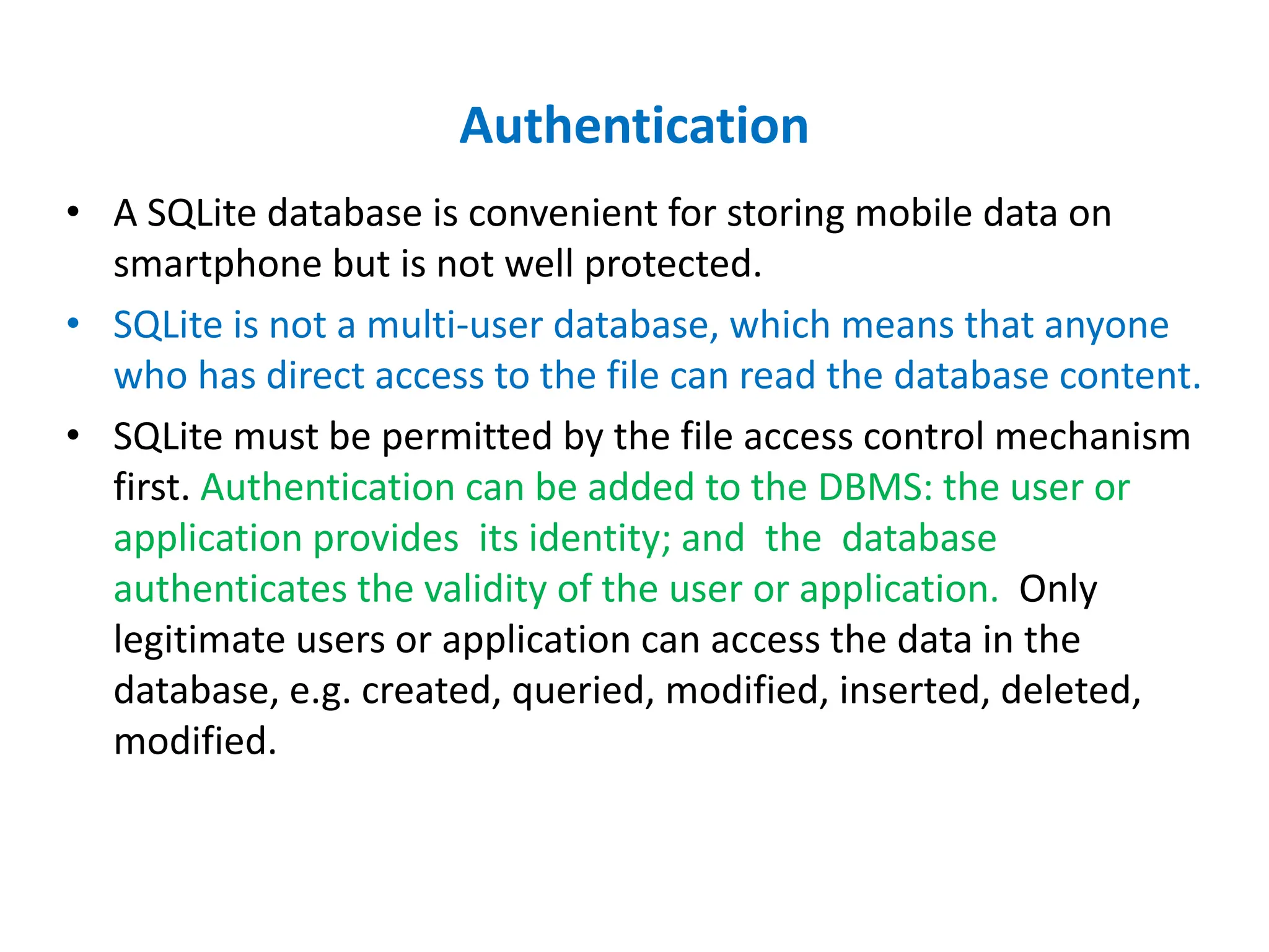 Authentication
• A SQLite database is convenient for storing mobile data on
smartphone but is not well protected.
• SQLite is not a multi-user database, which means that anyone
who has direct access to the file can read the database content.
• SQLite must be permitted by the file access control mechanism
first. Authentication can be added to the DBMS: the user or
application provides its identity; and the database
authenticates the validity of the user or application. Only
legitimate users or application can access the data in the
database, e.g. created, queried, modified, inserted, deleted,
modified.
 